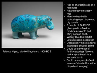 Faience Hippo, Middle Kingdom c. 1900 BCE
• Has all characteristics of a
real hippo
• Rotund body on stubby
legs
• Massive head with
protruding eyes, tiny ears,
big nostrils
• Example of FAIENCE:
glass paste is fired to
produce a smooth and
shiny opaque finish
• Watery blue like habitat
• Lotus blossom decoration
• Decoration = he’s standing
in a tangle of water plants
• Could be a symbol of
fertility (goddess Taweret
had a hippo head) in a
woman’s tomb
• Could be a symbol of evil
in a man’s tomb (like in the
hippo hunt imagery)
 