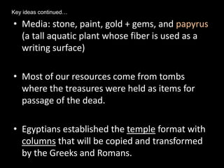 • Media: stone, paint, gold + gems, and papyrus
(a tall aquatic plant whose fiber is used as a
writing surface)
• Most of our resources come from tombs
where the treasures were held as items for
passage of the dead.
• Egyptians established the temple format with
columns that will be copied and transformed
by the Greeks and Romans.
Key ideas continued…
 