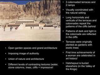 • 3 colonnaded terraces and
2 ramps
• Visually coordinated with
the natural setting
• Long horizontals and
verticals of the terraces and
colonnades repeat the
patterns of the cliffs behind
• Patterns of dark and light in
the colonnade are reflected
in the cliffs
• Terraces were originally
planted as gardens with
exotic trees
• First time achievements of
a woman are celebrated in
art history!
• Hatshepsut is buried
elsewhere (in the Valley of
the Kings)
• Open garden spaces and grand architecture
• Imposing image of authority
• Union of nature and architecture
• Different levels of contrasting textures (water,
stone columns, trees, cliffs = impressive!
 