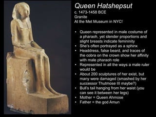Queen Hatshepsut
c. 1473-1458 BCE
Granite
At the Met Museum in NYC!
• Queen represented in male costume of
a pharaoh, yet slender proportions and
slight breasts indicate femininity
• She’s often portrayed as a sphinx
• Headdress, false beard, and traces of
the cobra on the crown show her affinity
with male pharaoh role
• Represented in all the ways a male ruler
would be
• About 200 sculptures of her exist, but
many were damaged (smashed by her
successor Thutmose III maybe?)
• Bull’s tail hanging from her waist (you
can see it between her legs)
• Mother = Queen Ahmose
• Father = the god Amun
 