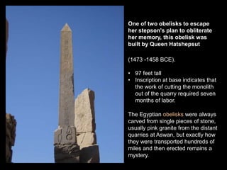 One of two obelisks to escape
her stepson's plan to obliterate
her memory, this obelisk was
built by Queen Hatshepsut.
(1473 -1458 BCE).
• 97 feet tall
• Inscription at base indicates that
the work of cutting the monolith
out of the quarry required seven
months of labor.
The Egyptian obelisks were always
carved from single pieces of stone,
usually pink granite from the distant
quarries at Aswan, but exactly how
they were transported hundreds of
miles and then erected remains a
mystery.
 