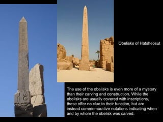 One of two obelisks to escape
her stepson's plan to obliterate
her memory, this obelisk was
built by Queen Hatshepsut.
Obelisks of Hatshepsut
The use of the obelisks is even more of a mystery
than their carving and construction. While the
obelisks are usually covered with inscriptions,
these offer no clue to their function, but are
instead commemorative notations indicating when
and by whom the obelisk was carved.
 