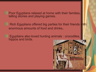Poor Egyptians relaxed at home with their families,
telling stories and playing games.
Rich Egyptians offered big parties for their friends with
enormous amounts of food and drinks.
Egyptians also loved hunting animals : crocodiles,
hippos and birds.

 