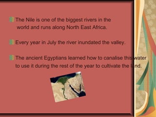 The Nile is one of the biggest rivers in the
world and runs along North East Africa.
Every year in July the river inundated the valley.
The ancient Egyptians learned how to canalise this water
to use it during the rest of the year to cultivate the land.

 