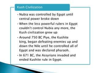 Kush Civilization

• Nubia was controlled by Egypt until
  central power broke down
• When the less powerful rulers in Egypt
  couldn’t control Nubia any more, the
  Kush civilization grew up
• Around 750 BC Piye, the Kushite
  king, began defeating enemies up and
  down the Nile until he controlled all of
  Egypt and was declared pharaoh.
• In 671 BC, the Assyrians invaded and
  ended Kushite rule in Egypt.
 