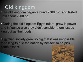 The old kingdom began around 2700 b.c. and lasted until about 2200 bc. During the old kingdom Egypt rulers  grew in power and influence also they didn’t consider them just as king but as their gods.  Egyptian society grew so big that it was impossible for a king to rule the nation by himself so he pick some assent. 