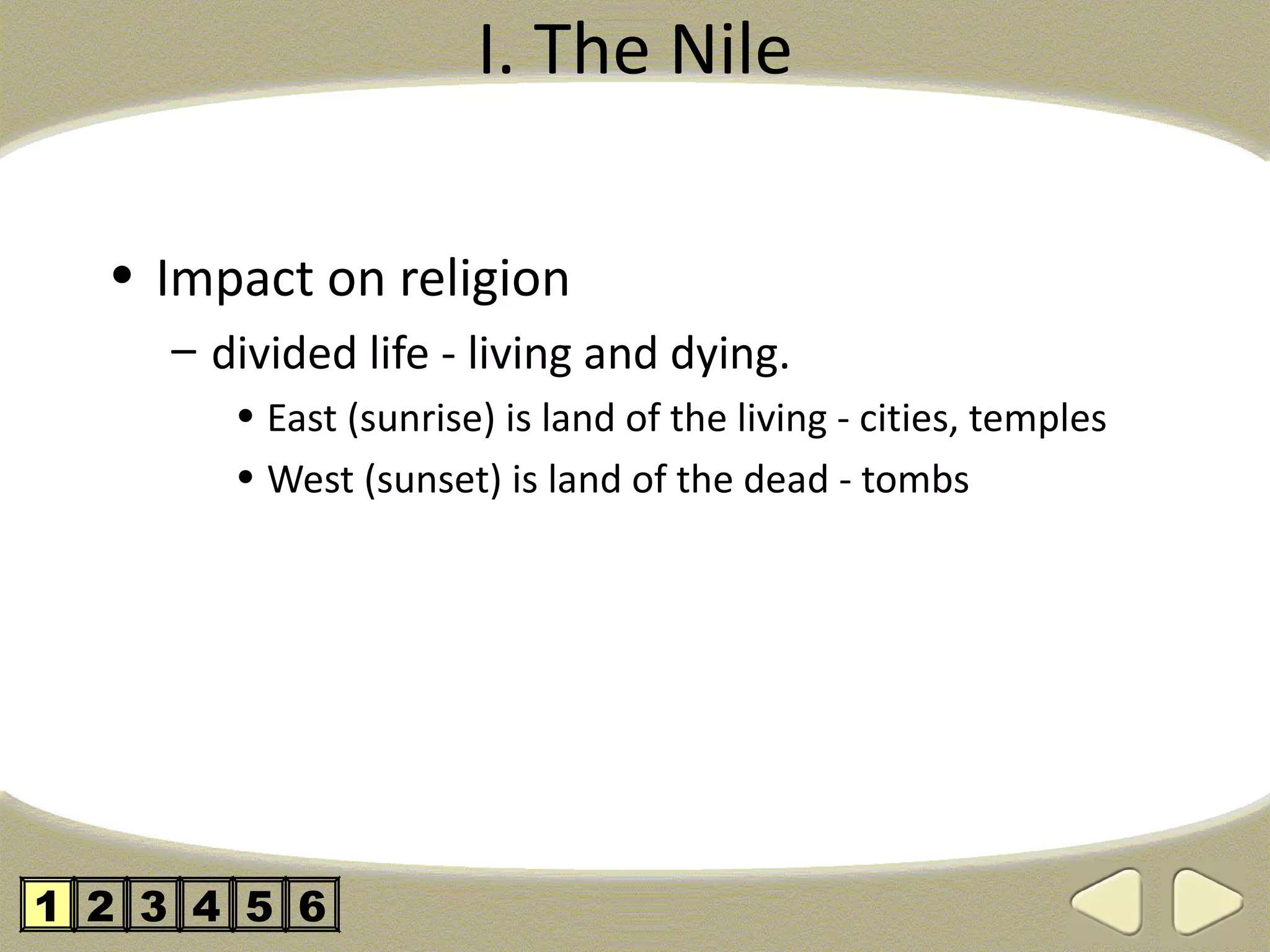 I. The Nile

  • Impact on religion
     – divided life - living and dying.
        • East (sunrise) is land of the living - cities, temples
        • West (sunset) is land of the dead - tombs




1 2 3 4 5 6
 