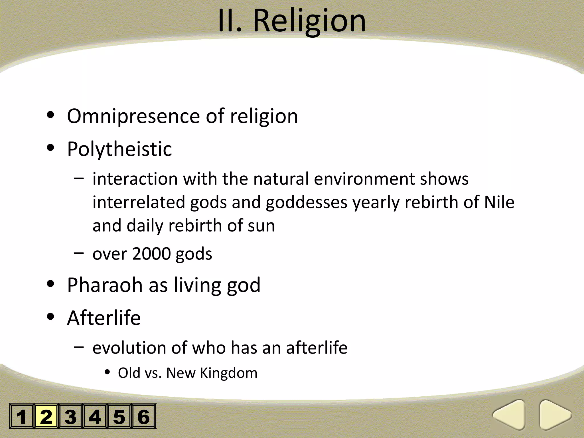 II. Religion

  • Omnipresence of religion
  • Polytheistic
     – interaction with the natural environment shows
       interrelated gods and goddesses yearly rebirth of Nile
       and daily rebirth of sun
     – over 2000 gods
  • Pharaoh as living god
  • Afterlife
     – evolution of who has an afterlife
        • Old vs. New Kingdom

1 2 3 4 5 6
 