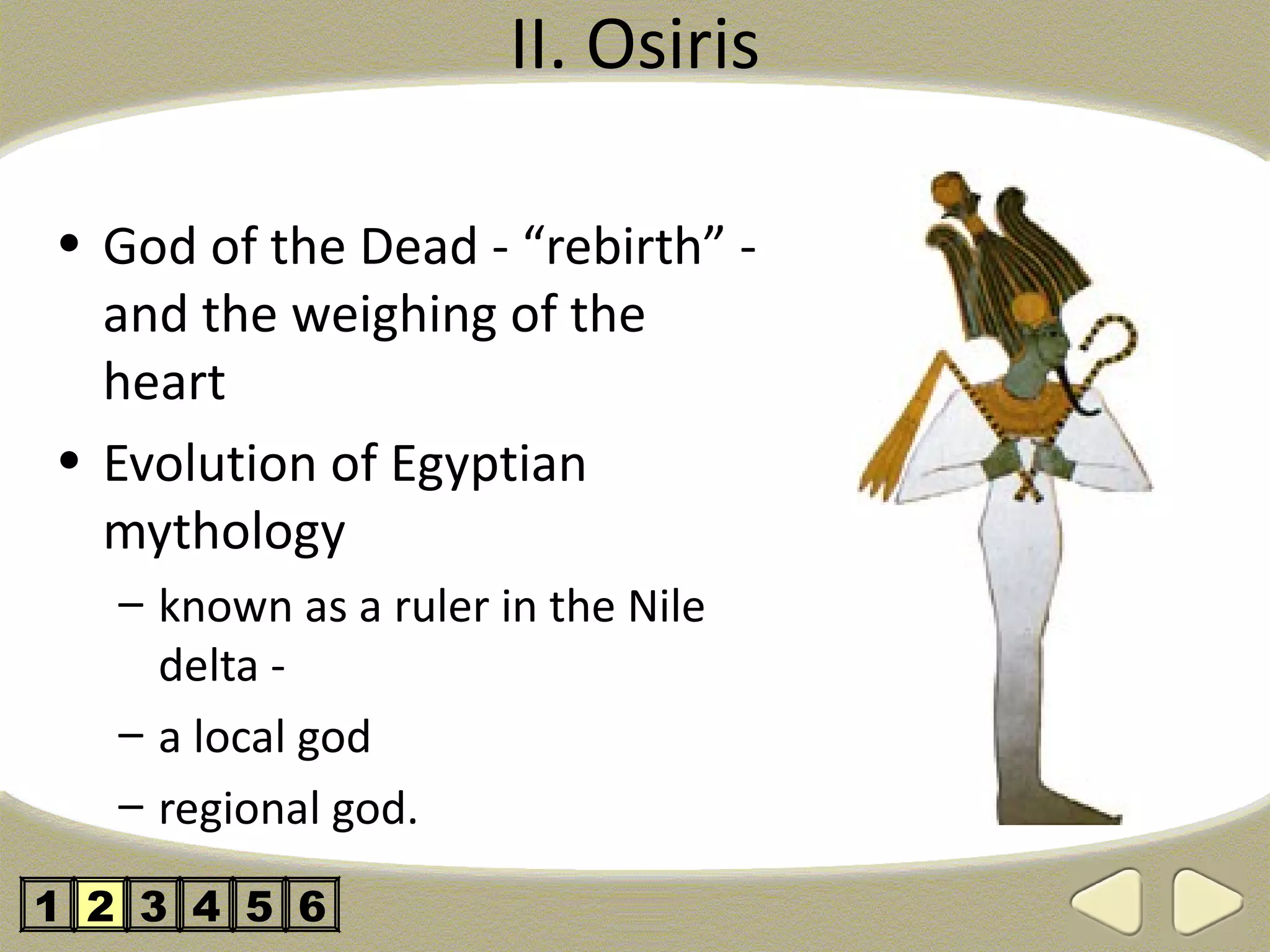 II. Osiris

• God of the Dead - “rebirth” -
  and the weighing of the
  heart
• Evolution of Egyptian
  mythology
   – known as a ruler in the Nile
     delta -
   – a local god
   – regional god.

1 2 3 4 5 6
 