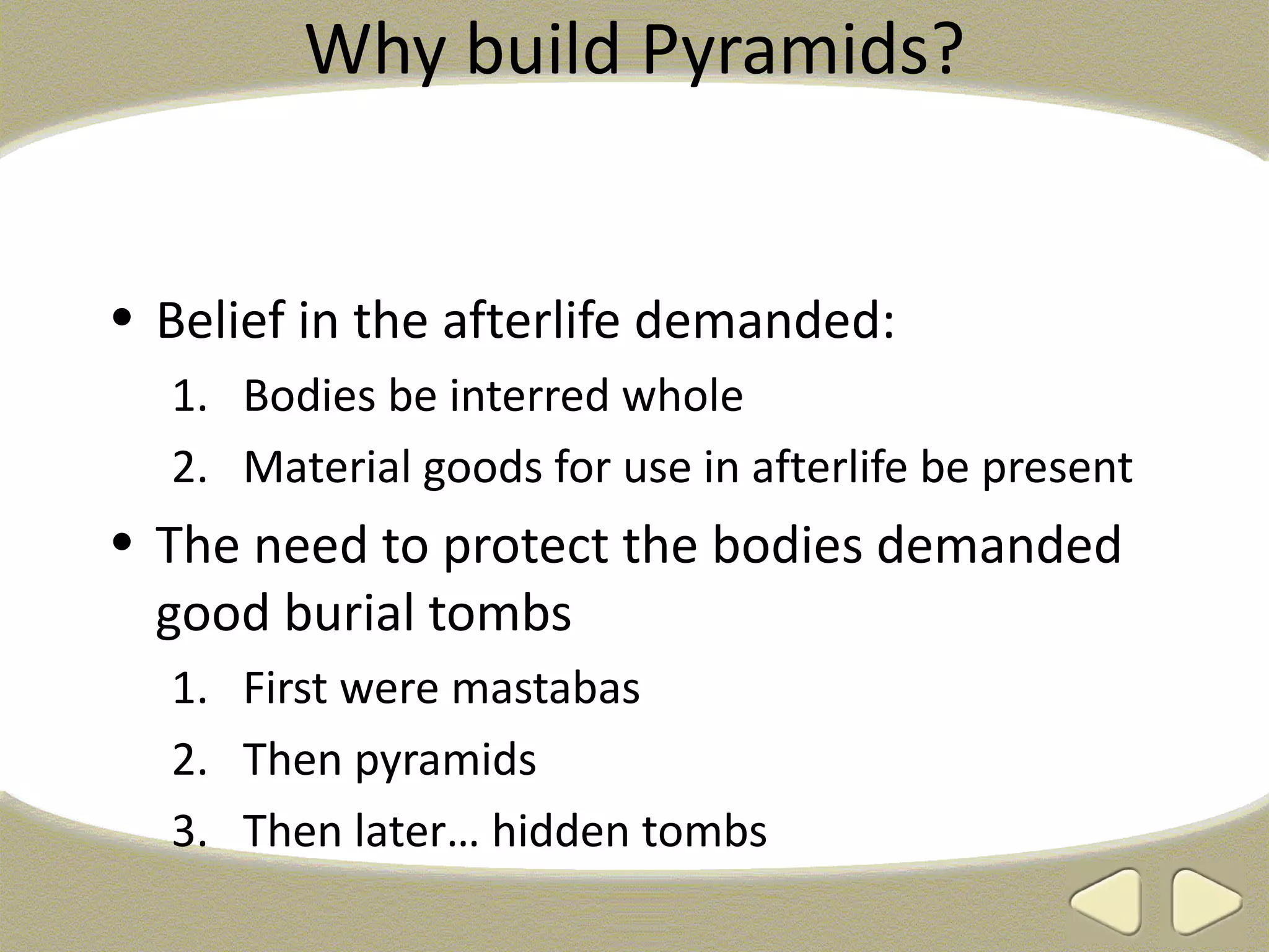 Why build Pyramids?


• Belief in the afterlife demanded:
  1. Bodies be interred whole
  2. Material goods for use in afterlife be present
• The need to protect the bodies demanded
  good burial tombs
  1. First were mastabas
  2. Then pyramids
  3. Then later… hidden tombs
 