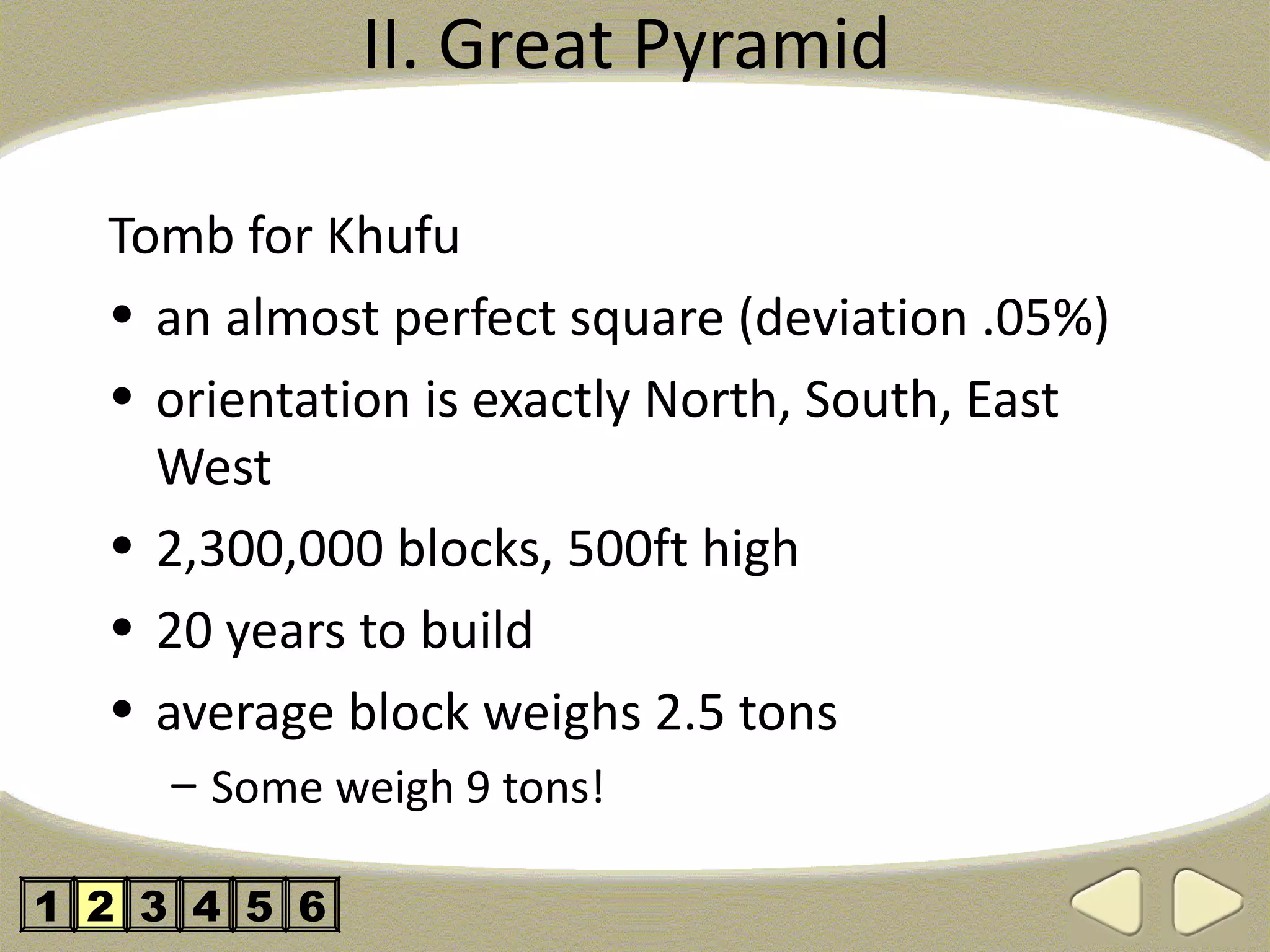 II. Great Pyramid

  Tomb for Khufu
  • an almost perfect square (deviation .05%)
  • orientation is exactly North, South, East
    West
  • 2,300,000 blocks, 500ft high
  • 20 years to build
  • average block weighs 2.5 tons
     – Some weigh 9 tons!

1 2 3 4 5 6
 