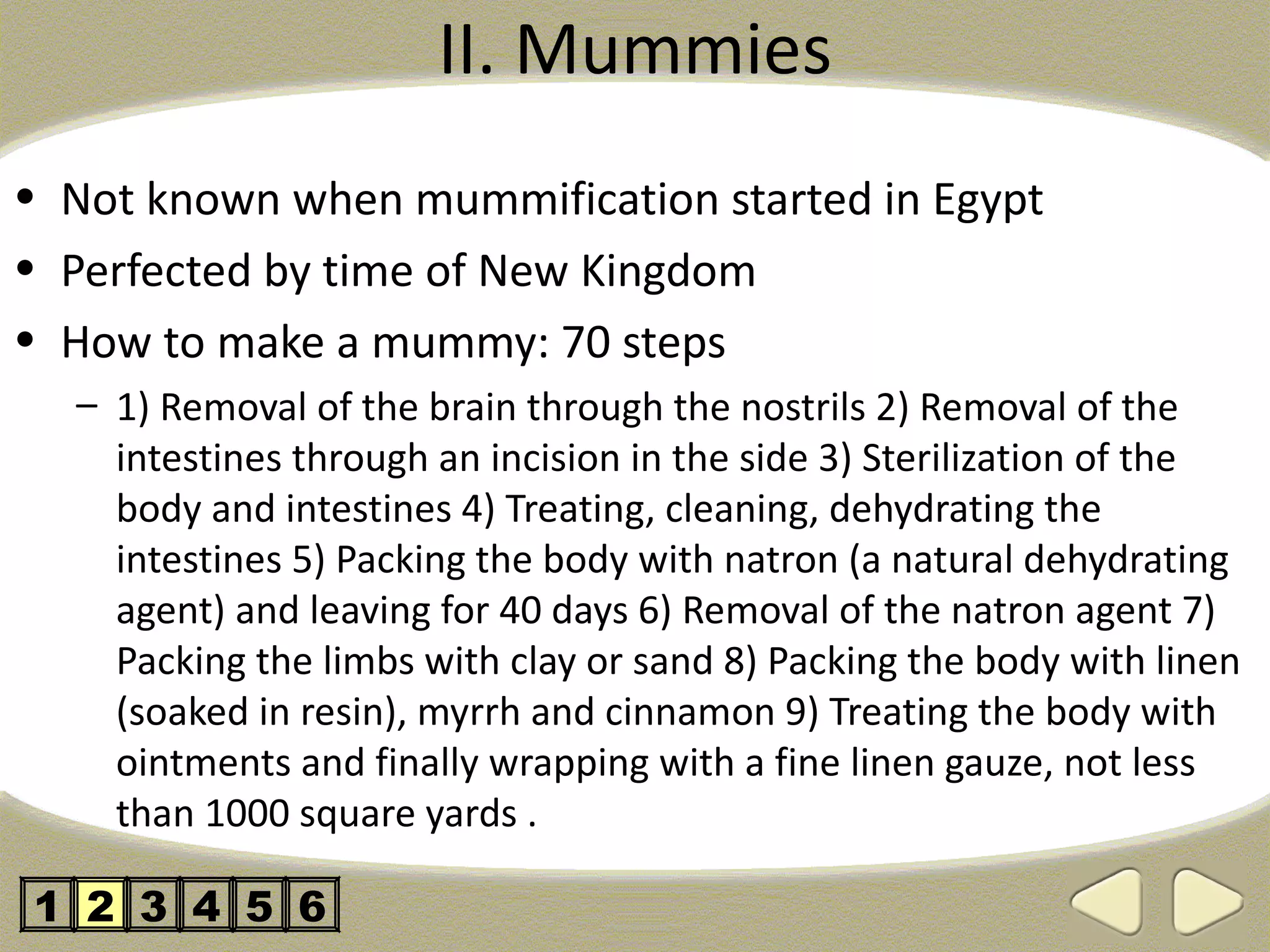 II. Mummies
• Not known when mummification started in Egypt
• Perfected by time of New Kingdom
• How to make a mummy: 70 steps
  – 1) Removal of the brain through the nostrils 2) Removal of the
    intestines through an incision in the side 3) Sterilization of the
    body and intestines 4) Treating, cleaning, dehydrating the
    intestines 5) Packing the body with natron (a natural dehydrating
    agent) and leaving for 40 days 6) Removal of the natron agent 7)
    Packing the limbs with clay or sand 8) Packing the body with linen
    (soaked in resin), myrrh and cinnamon 9) Treating the body with
    ointments and finally wrapping with a fine linen gauze, not less
    than 1000 square yards .

1 2 3 4 5 6
 