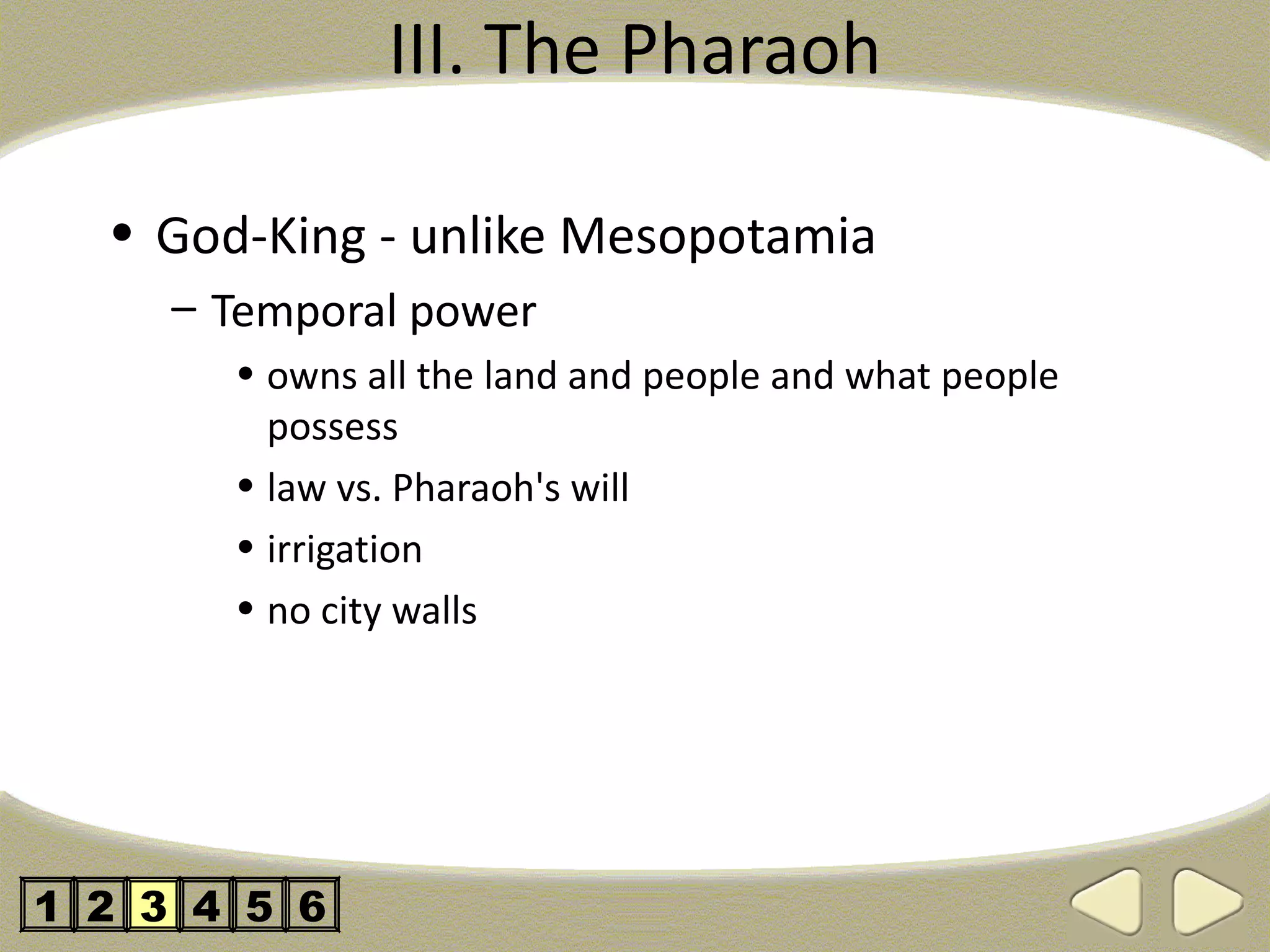 III. The Pharaoh

  • God-King - unlike Mesopotamia
     – Temporal power
       • owns all the land and people and what people
         possess
       • law vs. Pharaoh's will
       • irrigation
       • no city walls




1 2 3 4 5 6
 