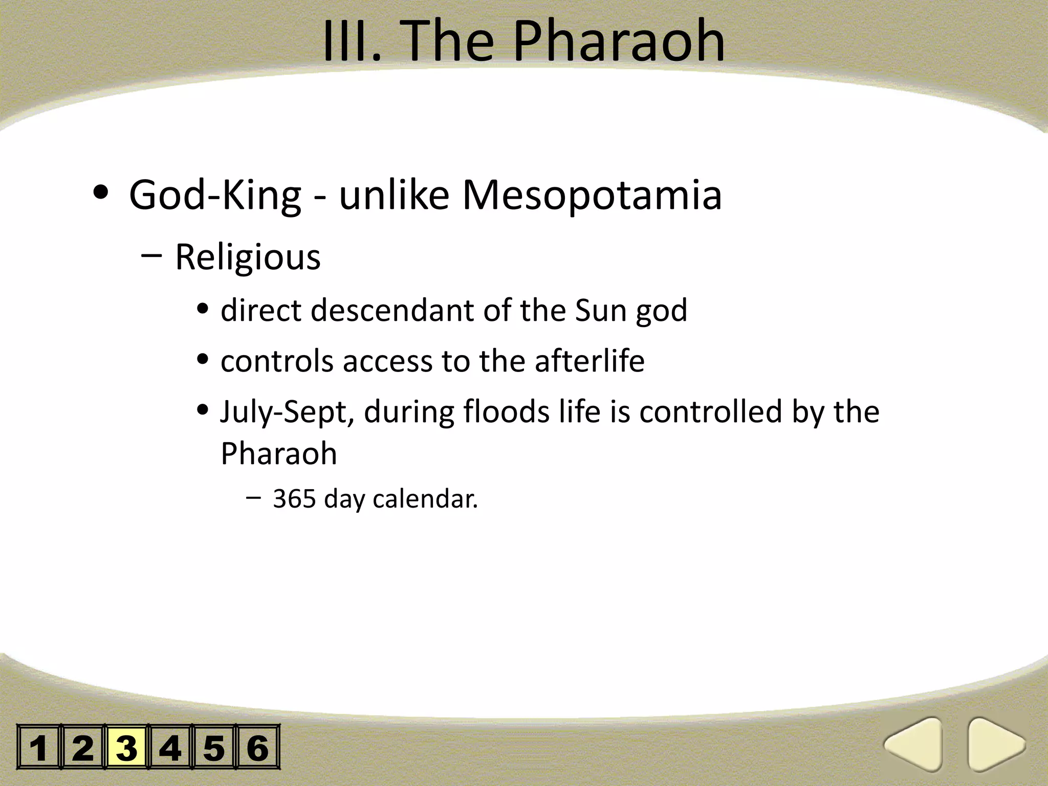 III. The Pharaoh

  • God-King - unlike Mesopotamia
     – Religious
        • direct descendant of the Sun god
        • controls access to the afterlife
        • July-Sept, during floods life is controlled by the
          Pharaoh
           – 365 day calendar.




1 2 3 4 5 6
 