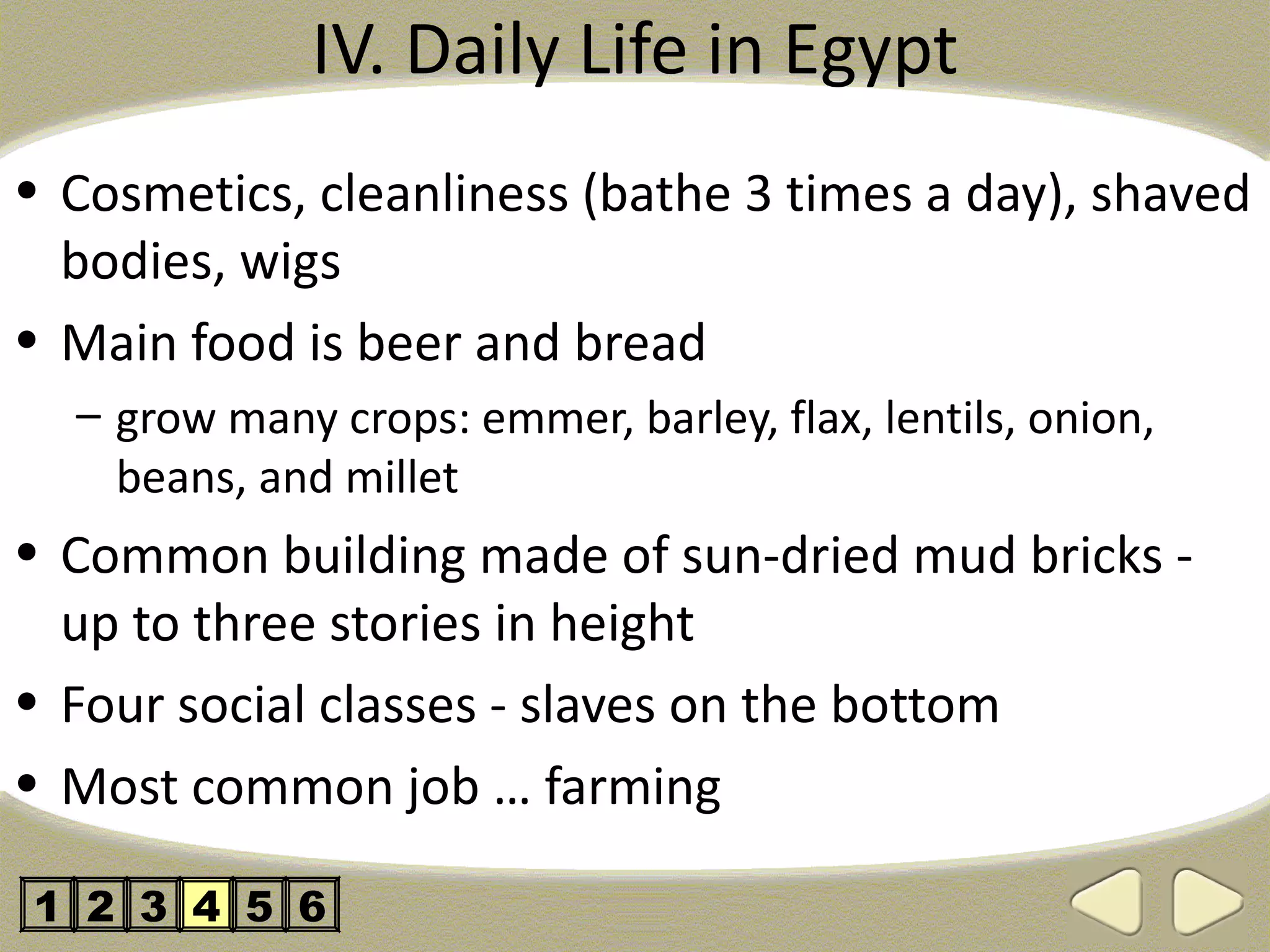 IV. Daily Life in Egypt
• Cosmetics, cleanliness (bathe 3 times a day), shaved
  bodies, wigs
• Main food is beer and bread
  – grow many crops: emmer, barley, flax, lentils, onion,
    beans, and millet
• Common building made of sun-dried mud bricks -
  up to three stories in height
• Four social classes - slaves on the bottom
• Most common job … farming

1 2 3 4 5 6
 