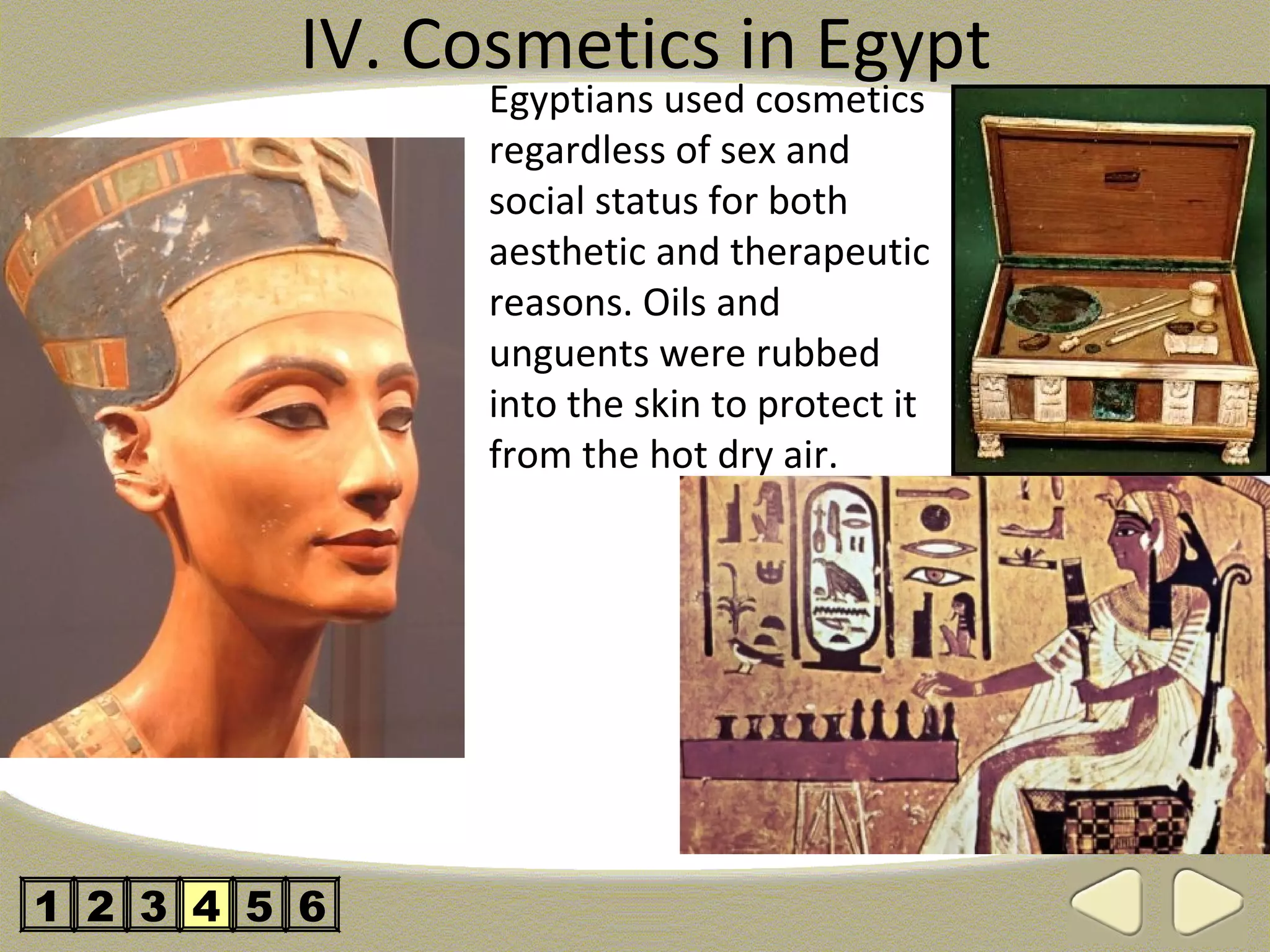 IV. Cosmetics in Egypt
                Egyptians used cosmetics
                regardless of sex and
                social status for both
                aesthetic and therapeutic
                reasons. Oils and
                unguents were rubbed
                into the skin to protect it
                from the hot dry air.




1 2 3 4 5 6
 