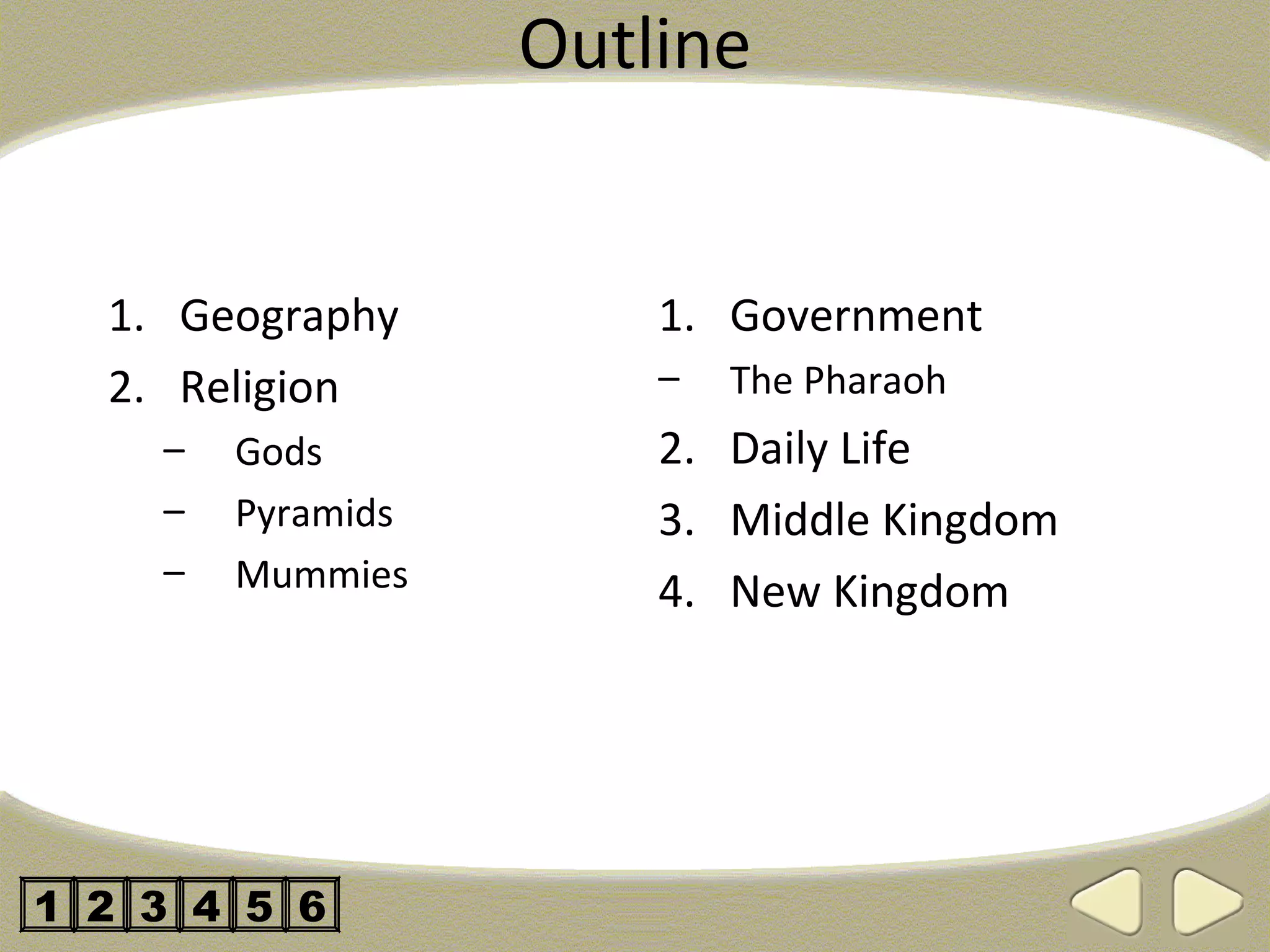 Outline


  1. Geography         1. Government
  2. Religion          –   The Pharaoh
    –   Gods           2. Daily Life
    –   Pyramids       3. Middle Kingdom
    –   Mummies        4. New Kingdom




1 2 3 4 5 6
 