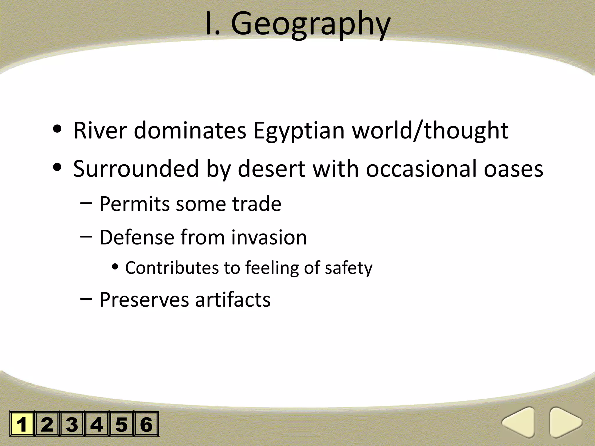 I. Geography

  • River dominates Egyptian world/thought
  • Surrounded by desert with occasional oases
     – Permits some trade
     – Defense from invasion
        • Contributes to feeling of safety
     – Preserves artifacts




1 2 3 4 5 6
 
