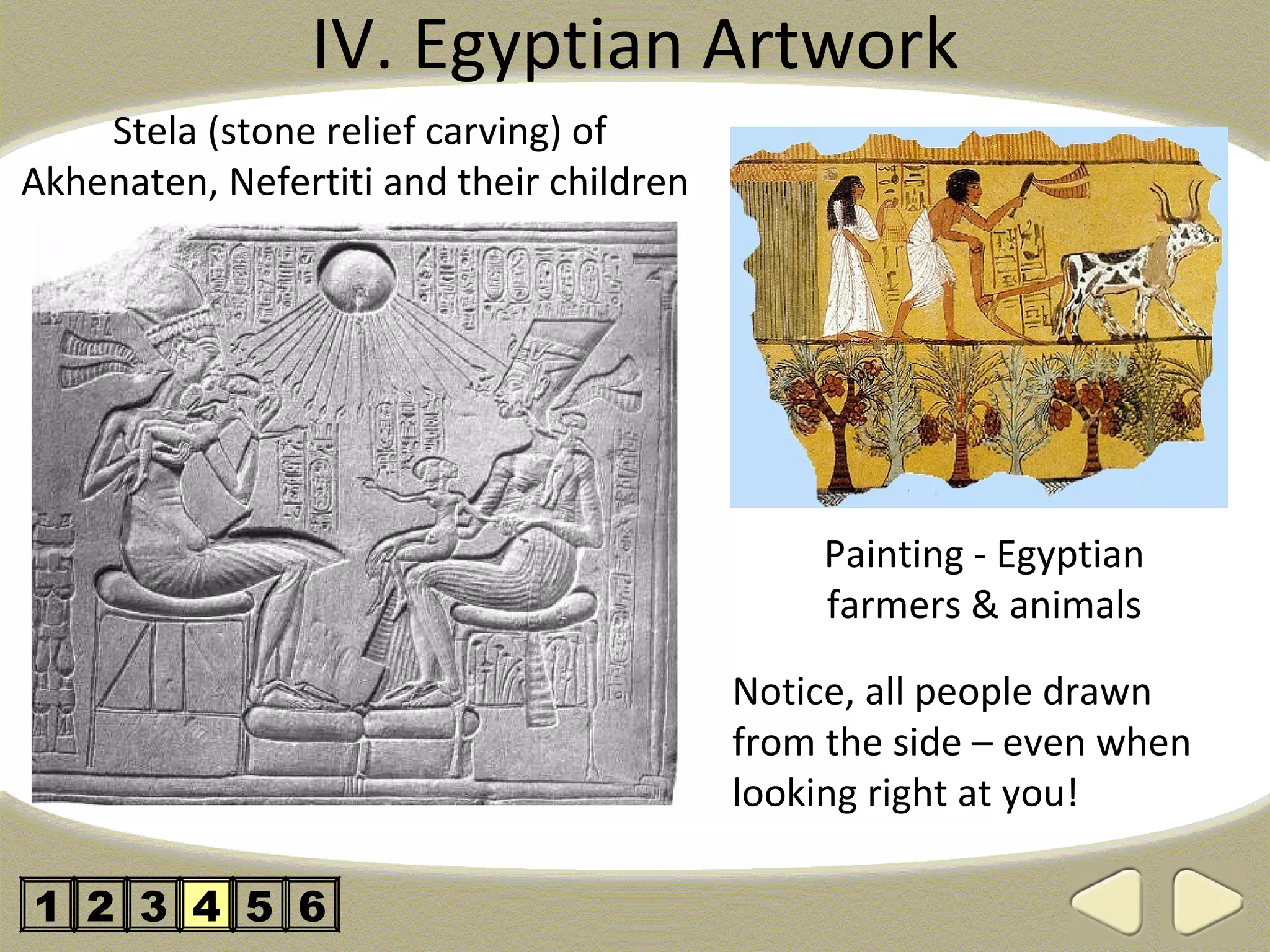 IV. Egyptian Artwork
    Stela (stone relief carving) of
Akhenaten, Nefertiti and their children




                                              Painting - Egyptian
                                              farmers & animals

                                          Notice, all people drawn
                                          from the side – even when
                                          looking right at you!

1 2 3 4 5 6
 