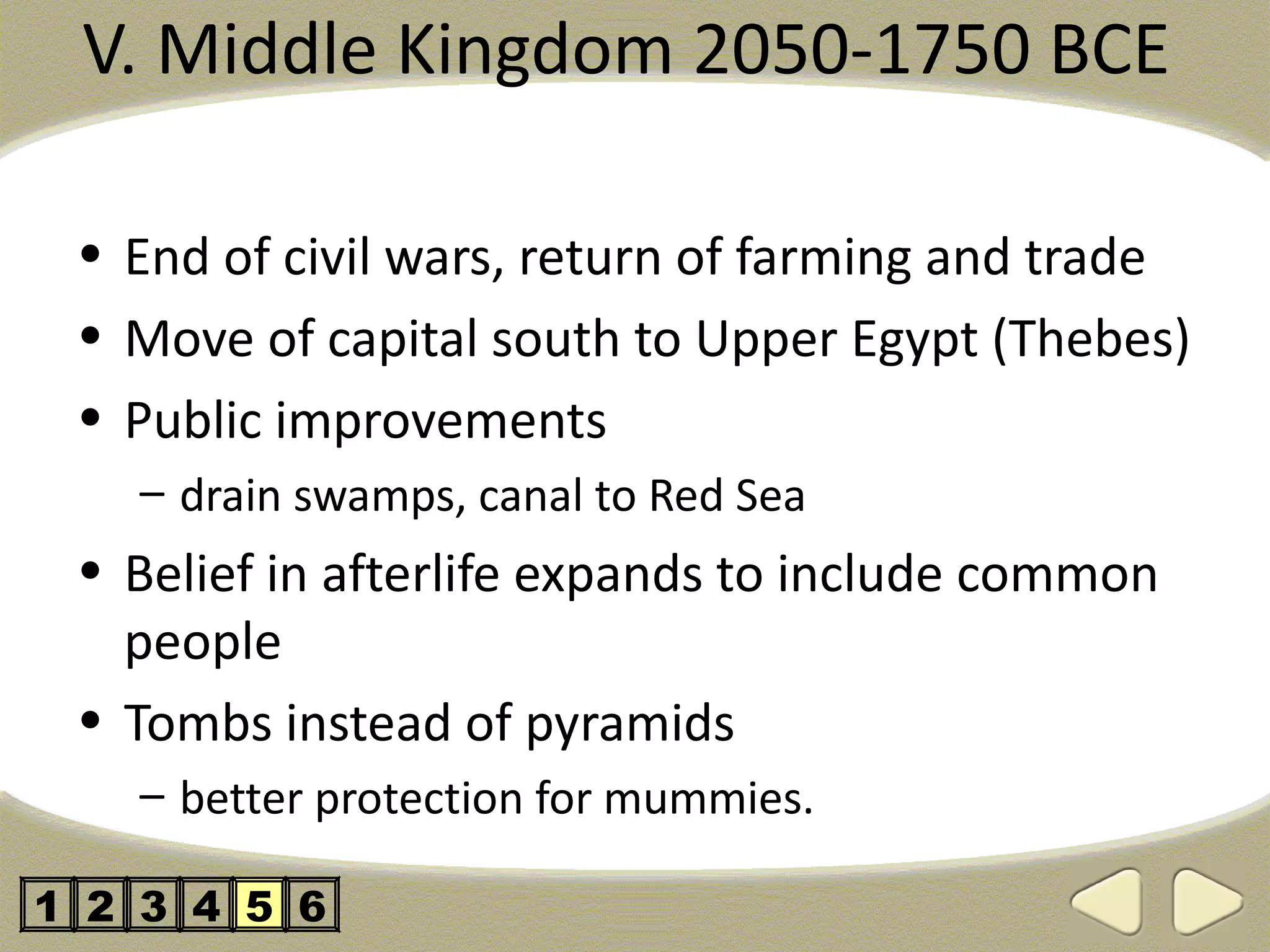 V. Middle Kingdom 2050-1750 BCE

 • End of civil wars, return of farming and trade
 • Move of capital south to Upper Egypt (Thebes)
 • Public improvements
   – drain swamps, canal to Red Sea
 • Belief in afterlife expands to include common
   people
 • Tombs instead of pyramids
   – better protection for mummies.

1 2 3 4 5 6
 