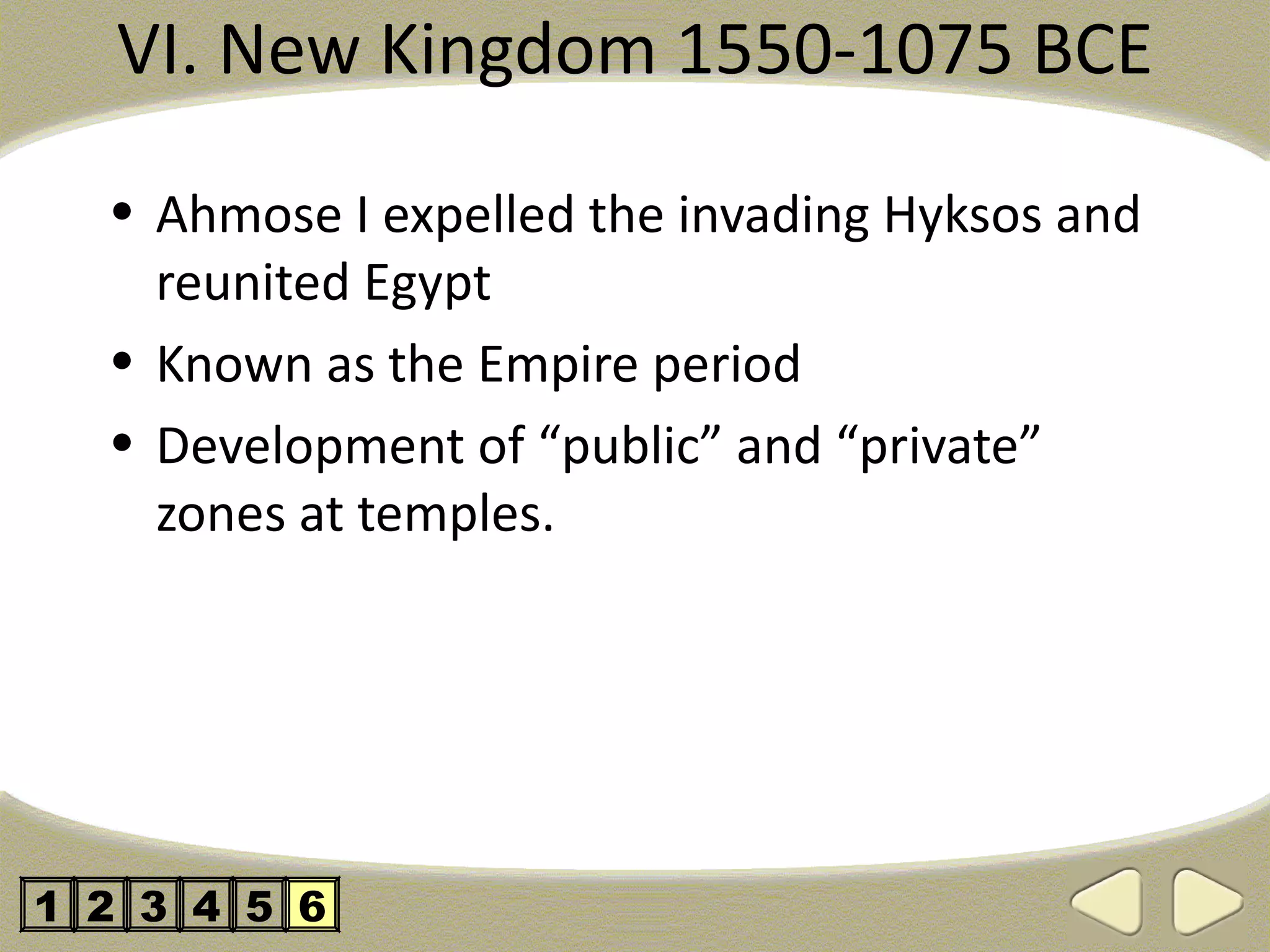 VI. New Kingdom 1550-1075 BCE

  • Ahmose I expelled the invading Hyksos and
    reunited Egypt
  • Known as the Empire period
  • Development of “public” and “private”
    zones at temples.




1 2 3 4 5 6
 