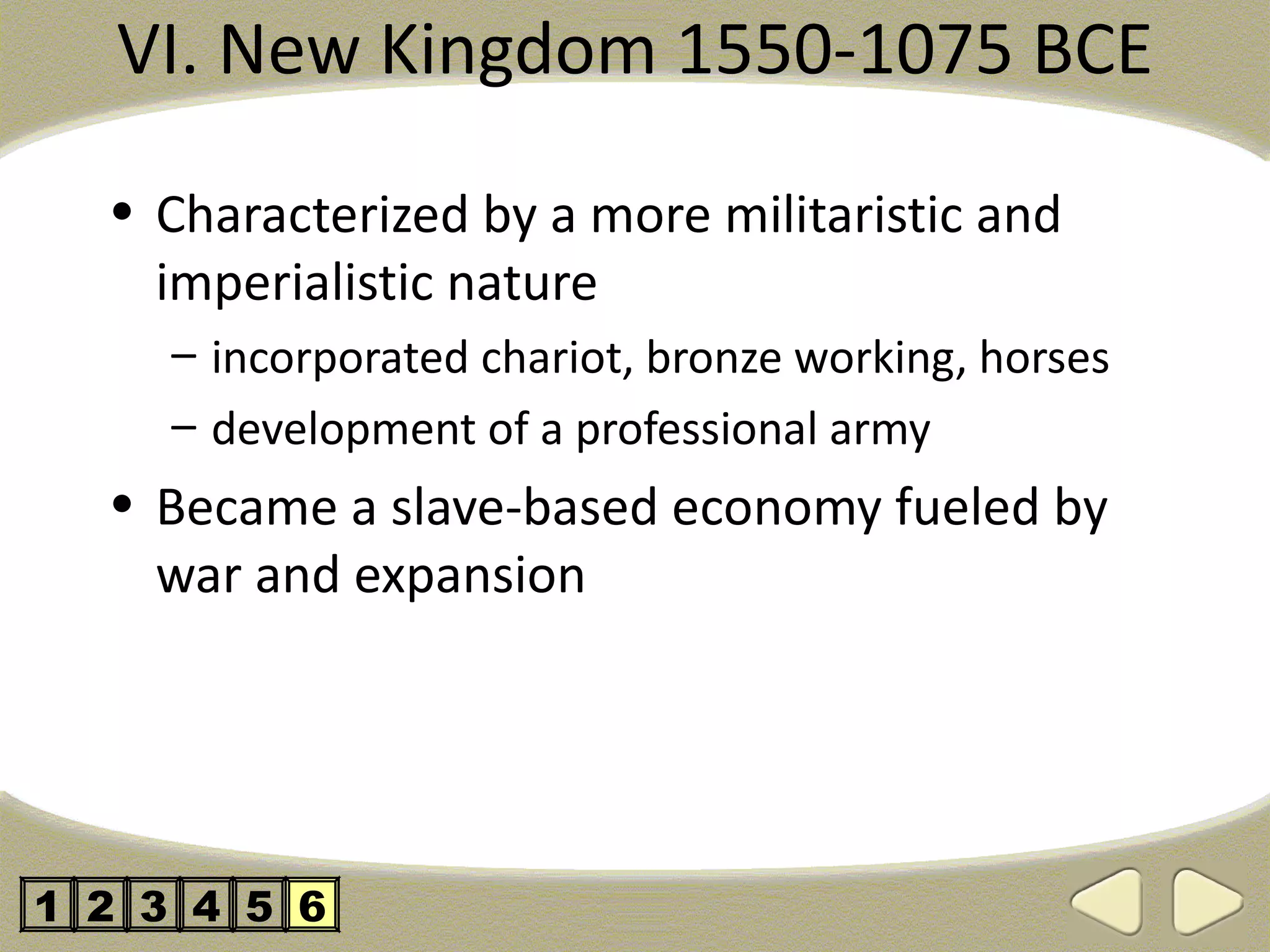 VI. New Kingdom 1550-1075 BCE

  • Characterized by a more militaristic and
    imperialistic nature
     – incorporated chariot, bronze working, horses
     – development of a professional army
  • Became a slave-based economy fueled by
    war and expansion




1 2 3 4 5 6
 