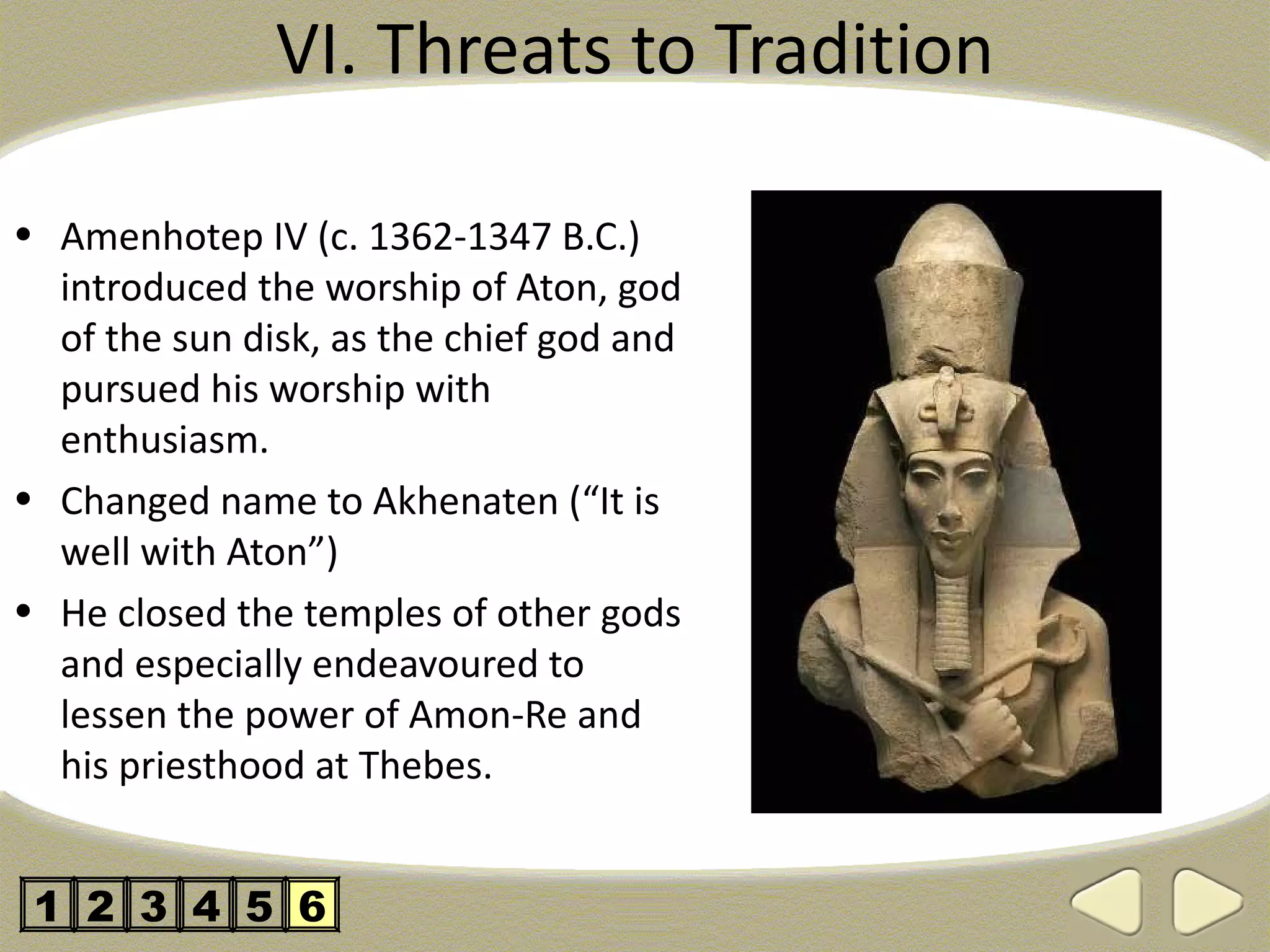 VI. Threats to Tradition

• Amenhotep IV (c. 1362-1347 B.C.)
  introduced the worship of Aton, god
  of the sun disk, as the chief god and
  pursued his worship with
  enthusiasm.
• Changed name to Akhenaten (“It is
  well with Aton”)
• He closed the temples of other gods
  and especially endeavoured to
  lessen the power of Amon-Re and
  his priesthood at Thebes.


 1 2 3 4 5 6
 