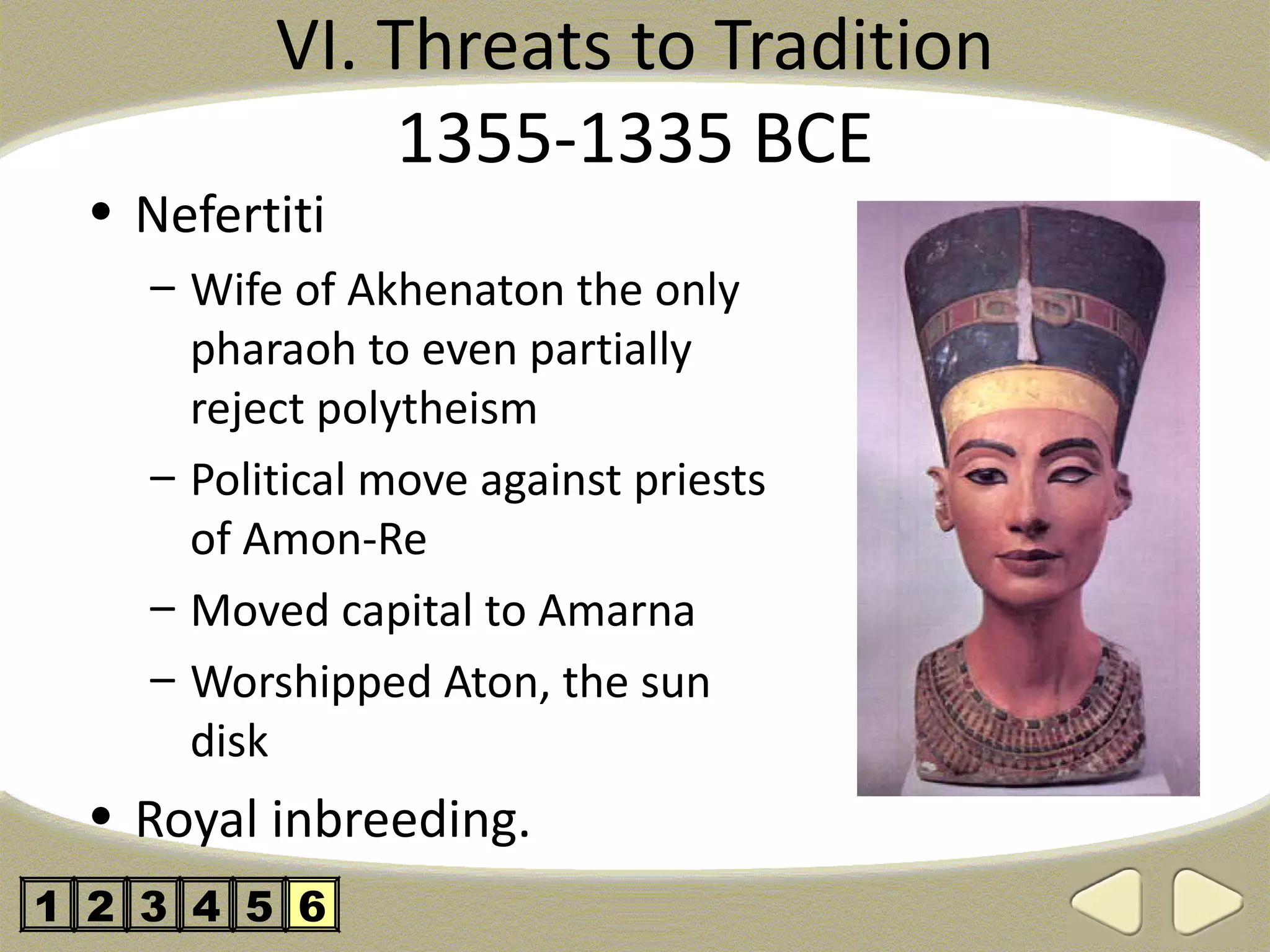 VI. Threats to Tradition
               1355-1335 BCE
  • Nefertiti
    – Wife of Akhenaton the only
      pharaoh to even partially
      reject polytheism
    – Political move against priests
      of Amon-Re
    – Moved capital to Amarna
    – Worshipped Aton, the sun
      disk
  • Royal inbreeding.
1 2 3 4 5 6
 
