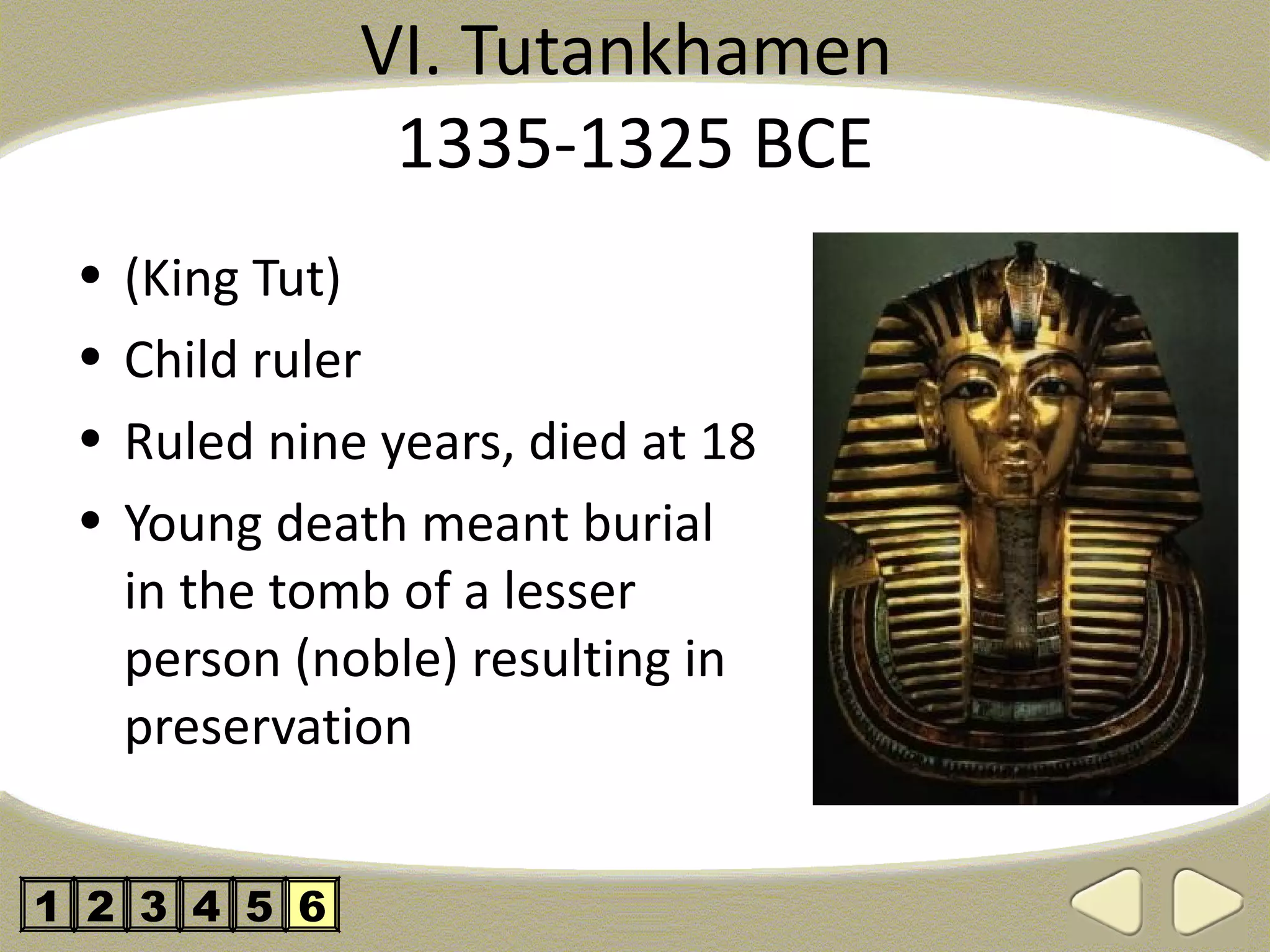 VI. Tutankhamen
                1335-1325 BCE
 •   (King Tut)
 •   Child ruler
 •   Ruled nine years, died at 18
 •   Young death meant burial
     in the tomb of a lesser
     person (noble) resulting in
     preservation


1 2 3 4 5 6
 
