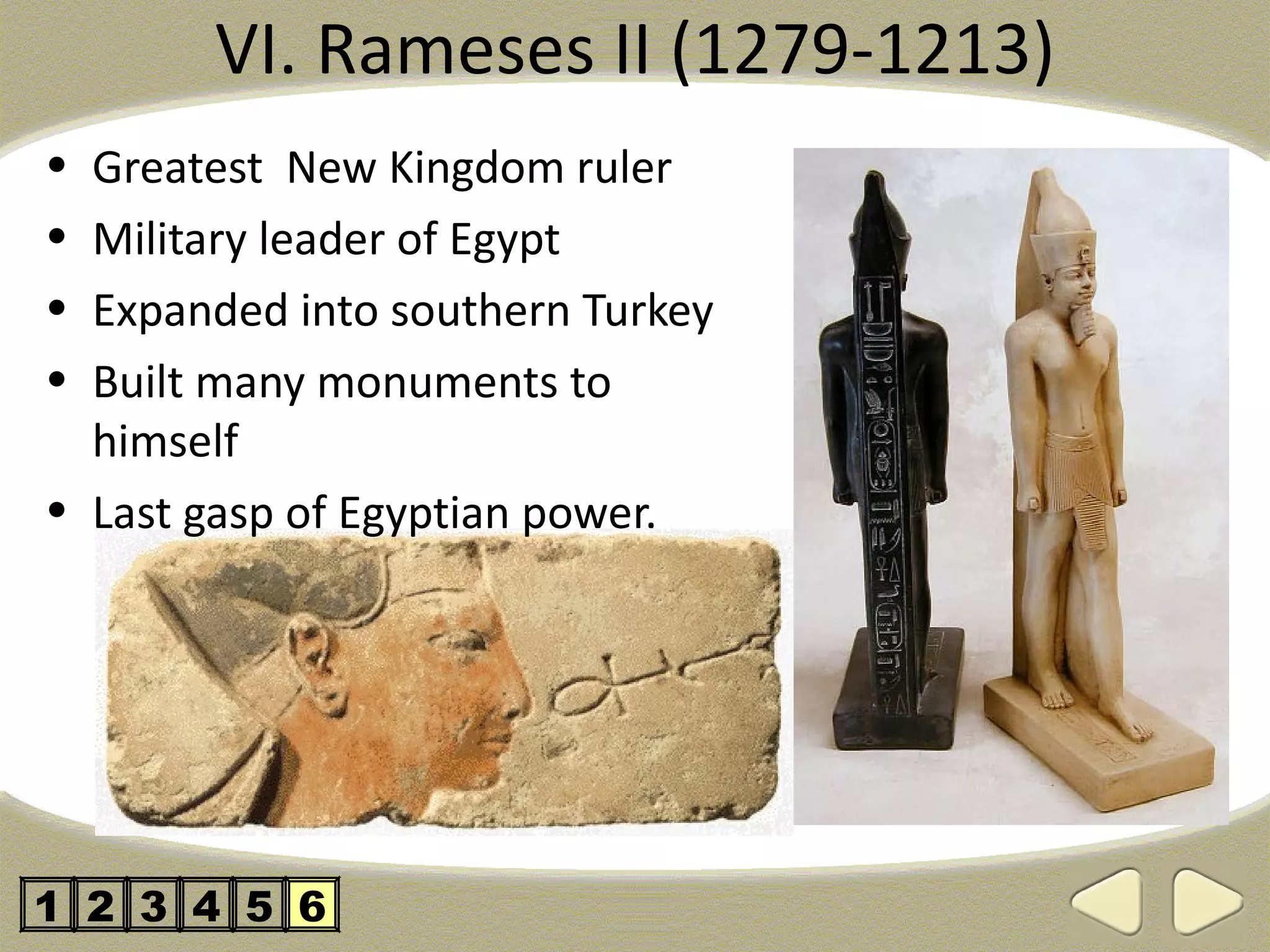 VI. Rameses II (1279-1213)
• Greatest New Kingdom ruler
• Military leader of Egypt
• Expanded into southern Turkey
• Built many monuments to
  himself
• Last gasp of Egyptian power.




1 2 3 4 5 6
 