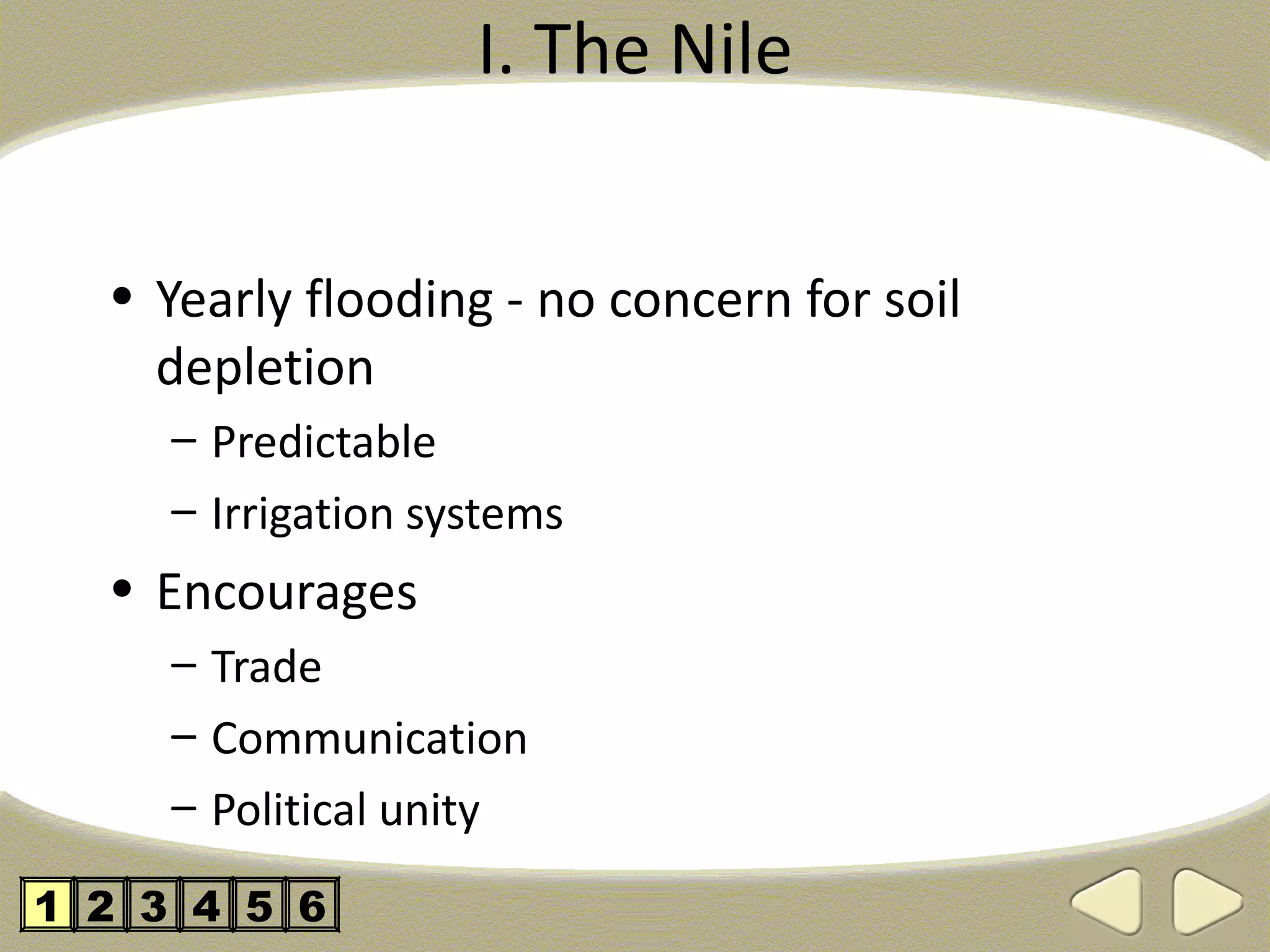 I. The Nile


  • Yearly flooding - no concern for soil
    depletion
     – Predictable
     – Irrigation systems
  • Encourages
     – Trade
     – Communication
     – Political unity

1 2 3 4 5 6
 
