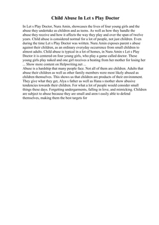 Child Abuse In Let s Play Doctor
In Let s Play Doctor, Nura Amin, showcases the lives of four young girls and the
abuse they undertake as children and as teens. As well as how they handle the
abuse they receive and how it affects the way they play and over the span of twelve
years. Child abuse is considered normal for a lot of people, not just children. Even
during the time Let s Play Doctor was written. Nura Amin exposes parent s abuse
against their children, as an ordinary everyday occurrence from small children to
almost adults. Child abuse is typical in a lot of homes, in Nura Amin s Let s Play
Doctor it is centered on four young girls, who play a game called doctor. These
young girls play naked and one girl receives a beating from her mother for losing her
... Show more content on Helpwriting.net ...
Abuse is a hardship that many people face. Not all of them are children. Adults that
abuse their children as well as other family members were most likely abused as
children themselves. This shows us that children are products of their environment.
They give what they get, Alya s father as well as Hana s mother show abusive
tendencies towards their children. For what a lot of people would consider small
things these days. Forgetting undergarments, falling in love, and mimicking. Children
are subject to abuse because they are small and aren t easily able to defend
themselves, making them the best targets for
 