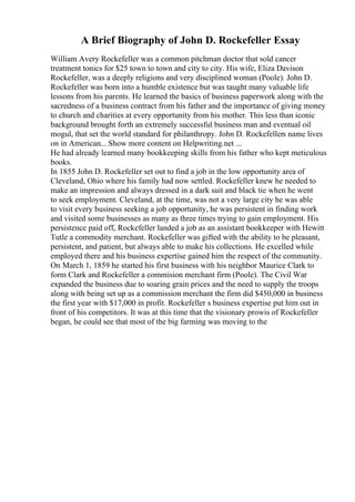A Brief Biography of John D. Rockefeller Essay
William Avery Rockefeller was a common pitchman doctor that sold cancer
treatment tonics for $25 town to town and city to city. His wife, Eliza Davison
Rockefeller, was a deeply religions and very disciplined woman (Poole). John D.
Rockefeller was born into a humble existence but was taught many valuable life
lessons from his parents. He learned the basics of business paperwork along with the
sacredness of a business contract from his father and the importance of giving money
to church and charities at every opportunity from his mother. This less than iconic
background brought forth an extremely successful business man and eventual oil
mogul, that set the world standard for philanthropy. John D. Rockefellers name lives
on in American... Show more content on Helpwriting.net ...
He had already learned many bookkeeping skills from his father who kept meticulous
books.
In 1855 John D. Rockefeller set out to find a job in the low opportunity area of
Cleveland, Ohio where his family had now settled. Rockefeller knew he needed to
make an impression and always dressed in a dark suit and black tie when he went
to seek employment. Cleveland, at the time, was not a very large city he was able
to visit every business seeking a job opportunity, he was persistent in finding work
and visited some businesses as many as three times trying to gain employment. His
persistence paid off, Rockefeller landed a job as an assistant bookkeeper with Hewitt
Tutle a commodity merchant. Rockefeller was gifted with the ability to be pleasant,
persistent, and patient, but always able to make his collections. He excelled while
employed there and his business expertise gained him the respect of the community.
On March 1, 1859 he started his first business with his neighbor Maurice Clark to
form Clark and Rockefeller a commision merchant firm (Poole). The Civil War
expanded the business due to soaring grain prices and the need to supply the troops
along with being set up as a commission merchant the firm did $450,000 in business
the first year with $17,000 in profit. Rockefeller s business expertise put him out in
front of his competitors. It was at this time that the visionary prowis of Rockefeller
began, he could see that most of the big farming was moving to the
 