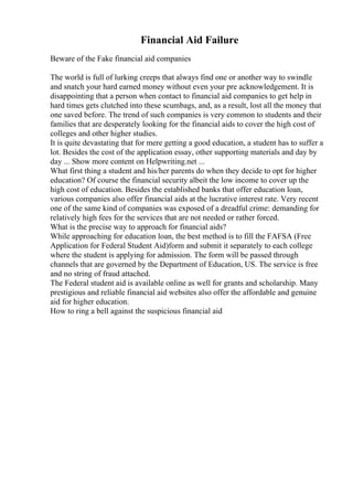 Financial Aid Failure
Beware of the Fake financial aid companies
The world is full of lurking creeps that always find one or another way to swindle
and snatch your hard earned money without even your pre acknowledgement. It is
disappointing that a person when contact to financial aid companies to get help in
hard times gets clutched into these scumbags, and, as a result, lost all the money that
one saved before. The trend of such companies is very common to students and their
families that are desperately looking for the financial aids to cover the high cost of
colleges and other higher studies.
It is quite devastating that for mere getting a good education, a student has to suffer a
lot. Besides the cost of the application essay, other supporting materials and day by
day ... Show more content on Helpwriting.net ...
What first thing a student and his/her parents do when they decide to opt for higher
education? Of course the financial security albeit the low income to cover up the
high cost of education. Besides the established banks that offer education loan,
various companies also offer financial aids at the lucrative interest rate. Very recent
one of the same kind of companies was exposed of a dreadful crime: demanding for
relatively high fees for the services that are not needed or rather forced.
What is the precise way to approach for financial aids?
While approaching for education loan, the best method is to fill the FAFSA (Free
Application for Federal Student Aid)form and submit it separately to each college
where the student is applying for admission. The form will be passed through
channels that are governed by the Department of Education, US. The service is free
and no string of fraud attached.
The Federal student aid is available online as well for grants and scholarship. Many
prestigious and reliable financial aid websites also offer the affordable and genuine
aid for higher education.
How to ring a bell against the suspicious financial aid
 
