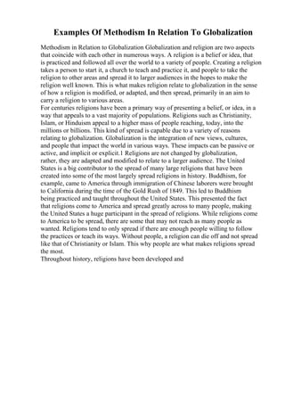 Examples Of Methodism In Relation To Globalization
Methodism in Relation to Globalization Globalization and religion are two aspects
that coincide with each other in numerous ways. A religion is a belief or idea, that
is practiced and followed all over the world to a variety of people. Creating a religion
takes a person to start it, a church to teach and practice it, and people to take the
religion to other areas and spread it to larger audiences in the hopes to make the
religion well known. This is what makes religion relate to globalization in the sense
of how a religion is modified, or adapted, and then spread, primarily in an aim to
carry a religion to various areas.
For centuries religions have been a primary way of presenting a belief, or idea, in a
way that appeals to a vast majority of populations. Religions such as Christianity,
Islam, or Hinduism appeal to a higher mass of people reaching, today, into the
millions or billions. This kind of spread is capable due to a variety of reasons
relating to globalization. Globalization is the integration of new views, cultures,
and people that impact the world in various ways. These impacts can be passive or
active, and implicit or explicit.1 Religions are not changed by globalization,
rather, they are adapted and modified to relate to a larger audience. The United
States is a big contributor to the spread of many large religions that have been
created into some of the most largely spread religions in history. Buddhism, for
example, came to America through immigration of Chinese laborers were brought
to California during the time of the Gold Rush of 1849. This led to Buddhism
being practiced and taught throughout the United States. This presented the fact
that religions come to America and spread greatly across to many people, making
the United States a huge participant in the spread of religions. While religions come
to America to be spread, there are some that may not reach as many people as
wanted. Religions tend to only spread if there are enough people willing to follow
the practices or teach its ways. Without people, a religion can die off and not spread
like that of Christianity or Islam. This why people are what makes religions spread
the most.
Throughout history, religions have been developed and
 