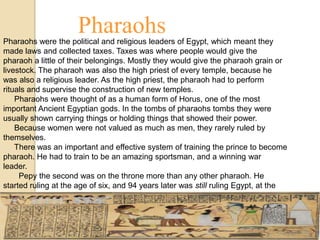 Pharaohs
Pharaohs were the political and religious leaders of Egypt, which meant they
made laws and collected taxes. Taxes was where people would give the
pharaoh a little of their belongings. Mostly they would give the pharaoh grain or
livestock. The pharaoh was also the high priest of every temple, because he
was also a religious leader. As the high priest, the pharaoh had to perform
rituals and supervise the construction of new temples.
    Pharaohs were thought of as a human form of Horus, one of the most
important Ancient Egyptian gods. In the tombs of pharaohs tombs they were
usually shown carrying things or holding things that showed their power.
    Because women were not valued as much as men, they rarely ruled by
themselves.
    There was an important and effective system of training the prince to become
pharaoh. He had to train to be an amazing sportsman, and a winning war
leader.
     Pepy the second was on the throne more than any other pharaoh. He
started ruling at the age of six, and 94 years later was still ruling Egypt, at the
age of 100 years old!
      Pharaohs had lots of assistance with ruling Egypt, family members,
governors and more people! Pharaohs also had their own army and police
force.
 
