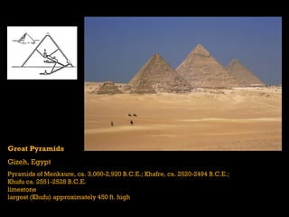 Great Pyramids
Gizeh, Egypt
Pyramids of Menkaure, ca. 3,000-2,920 B.C.E.; Khafre, ca. 2520-2494 B.C.E.;
Khufu ca. 2551-2528 B.C.E.
limestone
largest (Khufu) approximately 450 ft. high
 