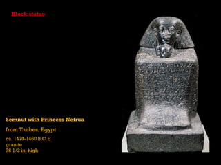 Block statue




Semnut with Princess Nefrua
from Thebes, Egypt
ca. 1470-1460 B.C.E.
granite
36 1/2 in. high
 