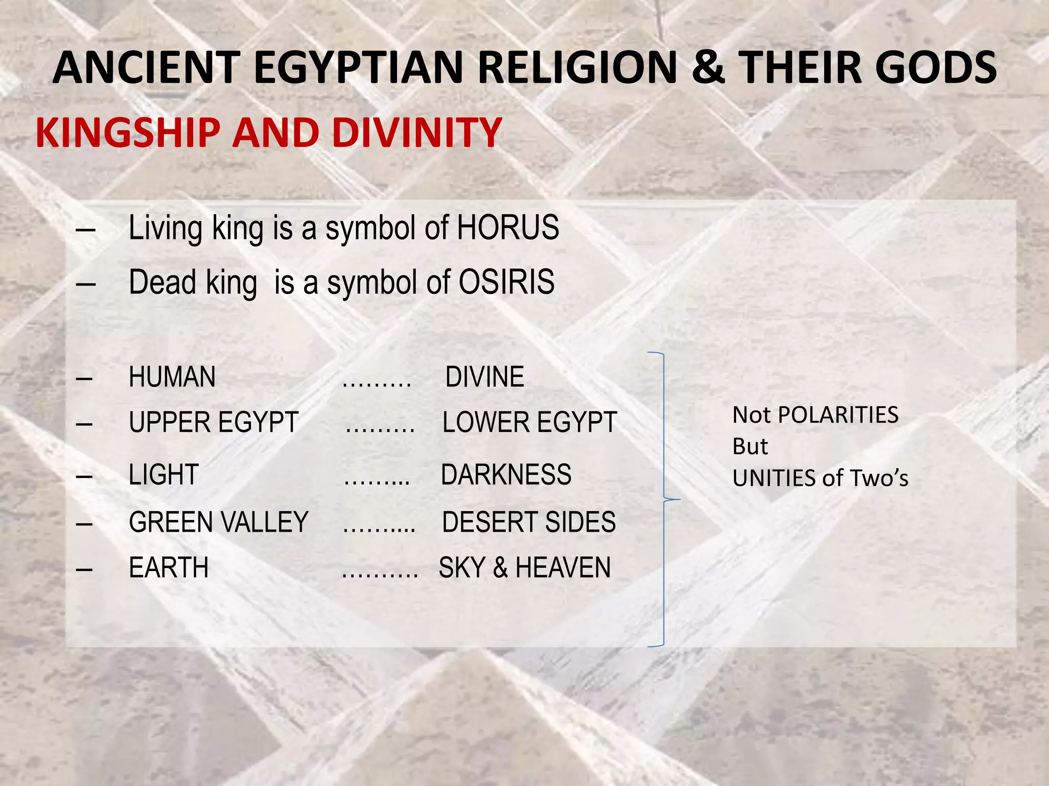 KINGSHIP AND DIVINITY
ANCIENT EGYPTIAN RELIGION & THEIR GODS
– Living king is a symbol of HORUS
– Dead king is a symbol of OSIRIS
– HUMAN ……… DIVINE
– UPPER EGYPT ……… LOWER EGYPT
– LIGHT ……... DARKNESS
– GREEN VALLEY …….... DESERT SIDES
– EARTH ………. SKY & HEAVEN
Not POLARITIES
But
UNITIES of Two’s
 