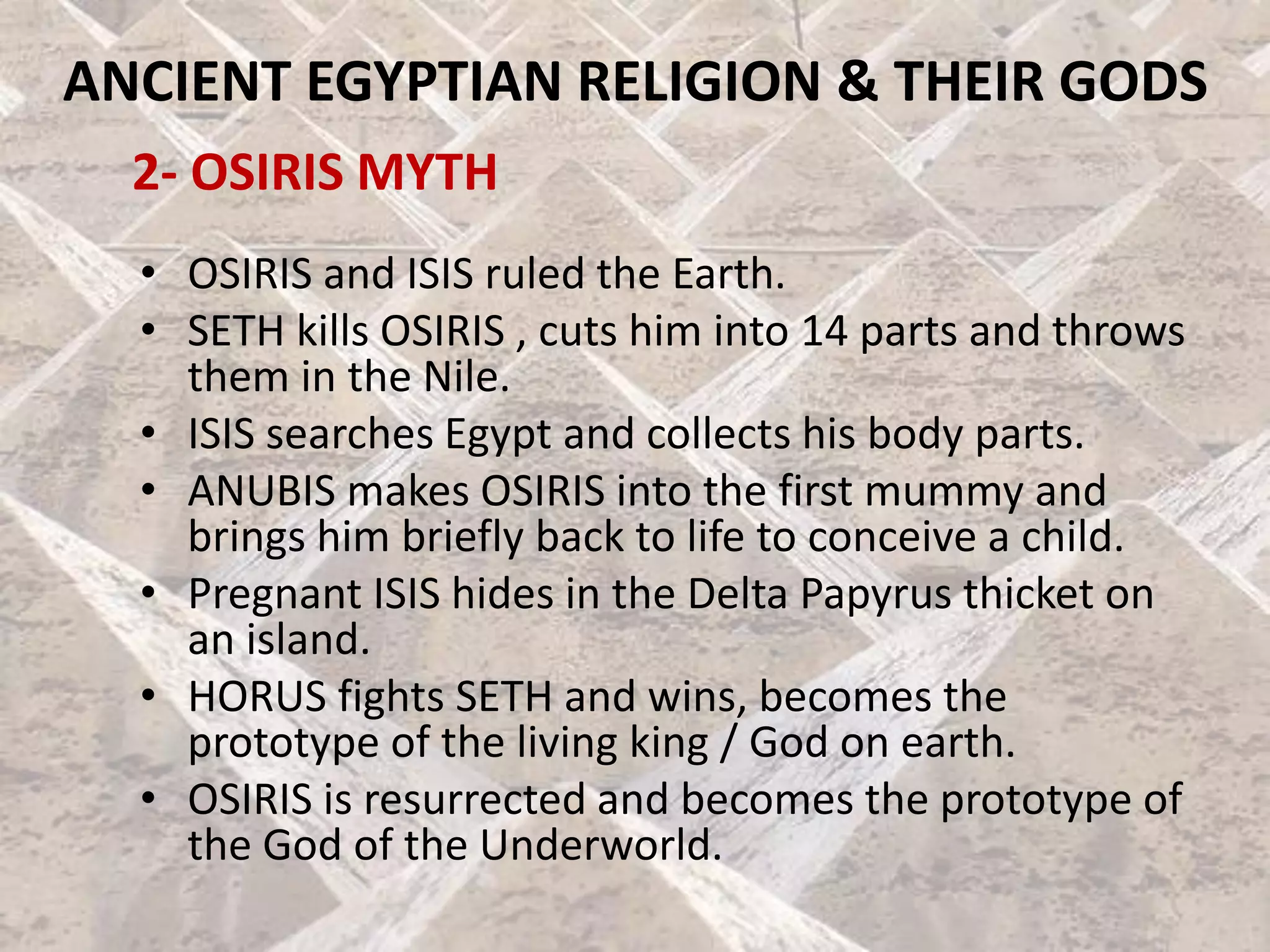 ANCIENT EGYPTIAN RELIGION & THEIR GODS
2- OSIRIS MYTH
• OSIRIS and ISIS ruled the Earth.
• SETH kills OSIRIS , cuts him into 14 parts and throws
them in the Nile.
• ISIS searches Egypt and collects his body parts.
• ANUBIS makes OSIRIS into the first mummy and
brings him briefly back to life to conceive a child.
• Pregnant ISIS hides in the Delta Papyrus thicket on
an island.
• HORUS fights SETH and wins, becomes the
prototype of the living king / God on earth.
• OSIRIS is resurrected and becomes the prototype of
the God of the Underworld.
 