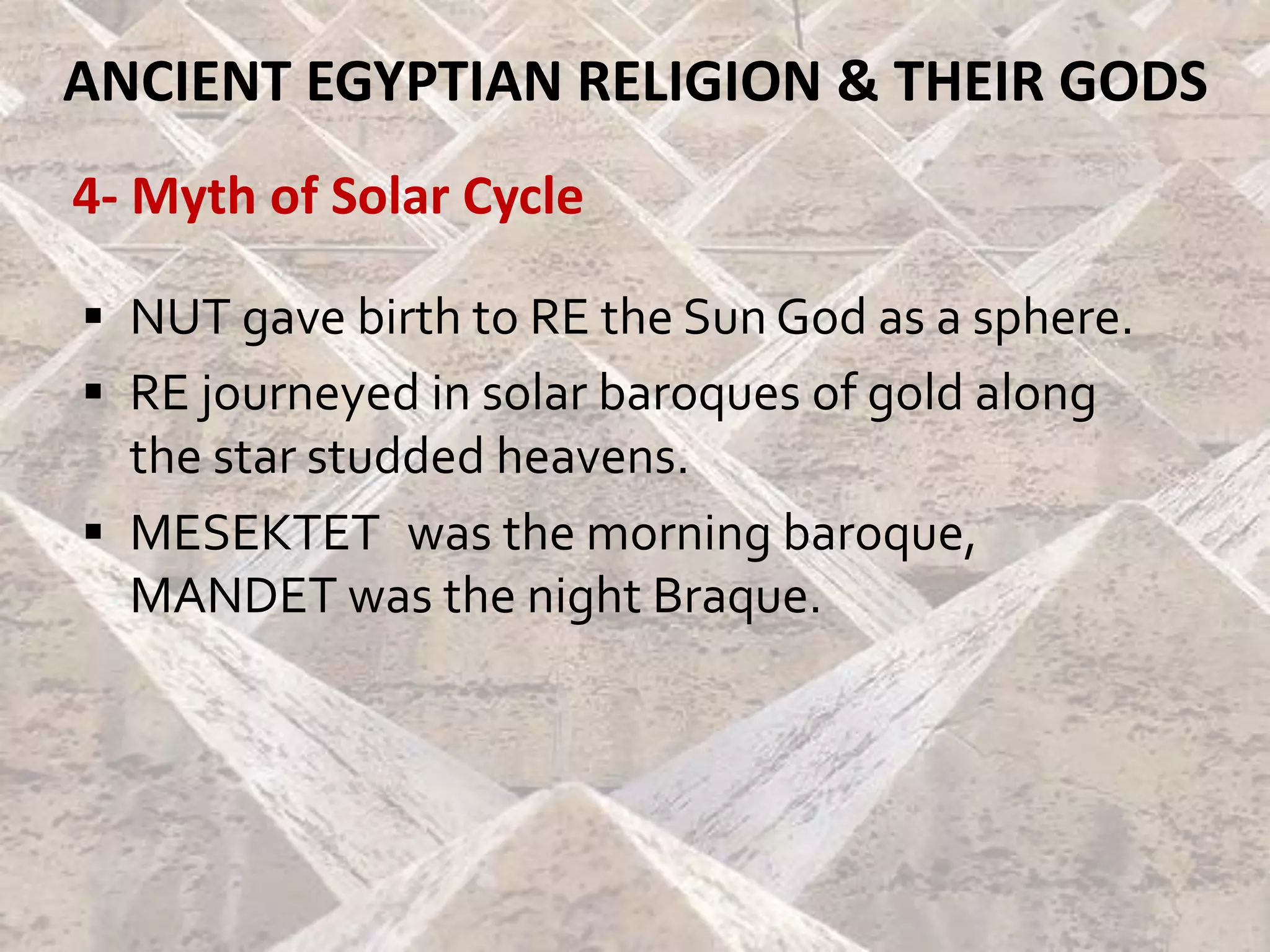 ANCIENT EGYPTIAN RELIGION & THEIR GODS
4- Myth of Solar Cycle
▪ NUT gave birth to RE the Sun God as a sphere.
▪ RE journeyed in solar baroques of gold along
the star studded heavens.
▪ MESEKTET was the morning baroque,
MANDET was the night Braque.
 