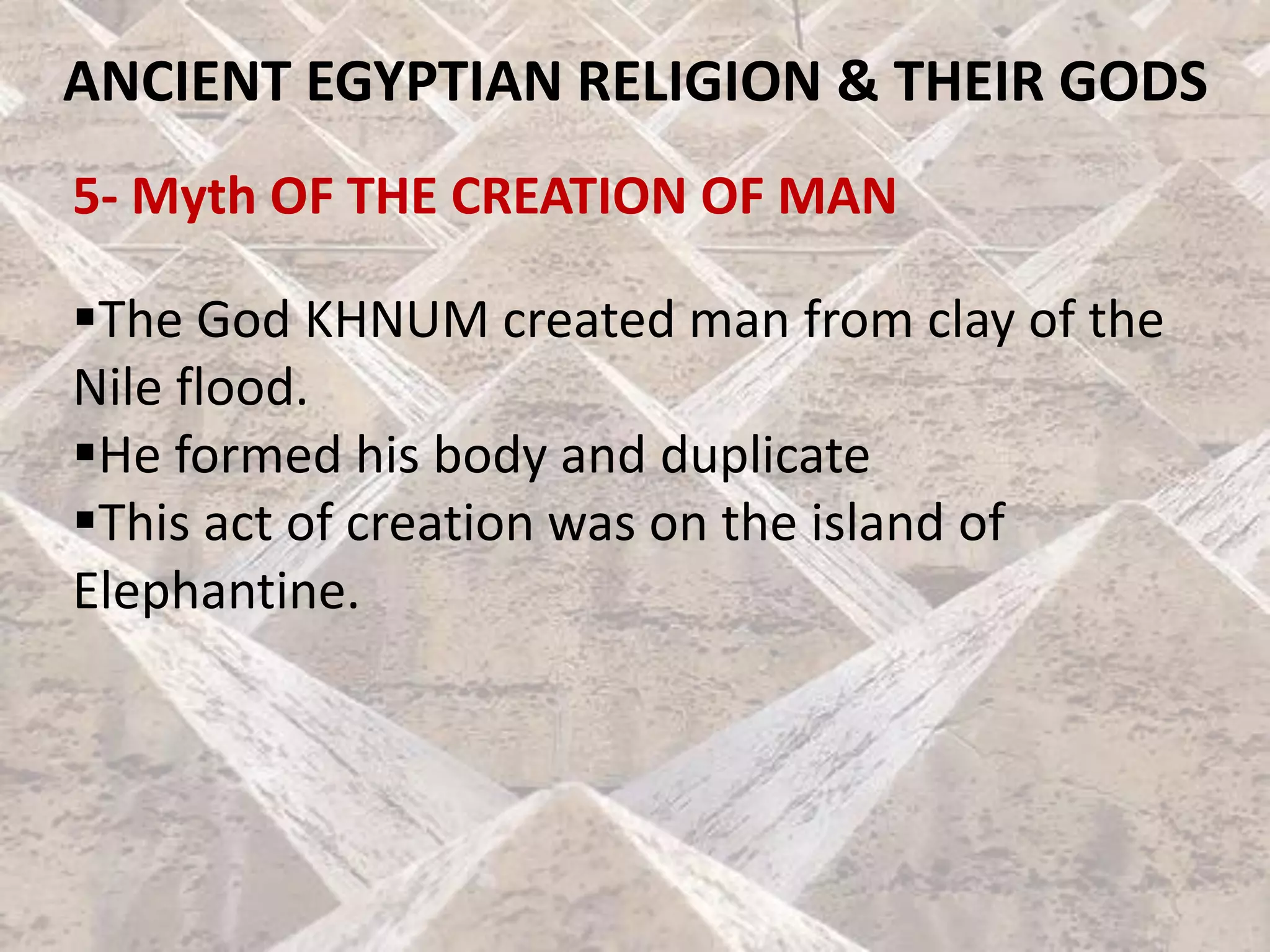 ANCIENT EGYPTIAN RELIGION & THEIR GODS
5- Myth OF THE CREATION OF MAN
▪The God KHNUM created man from clay of the
Nile flood.
▪He formed his body and duplicate
▪This act of creation was on the island of
Elephantine.
 
