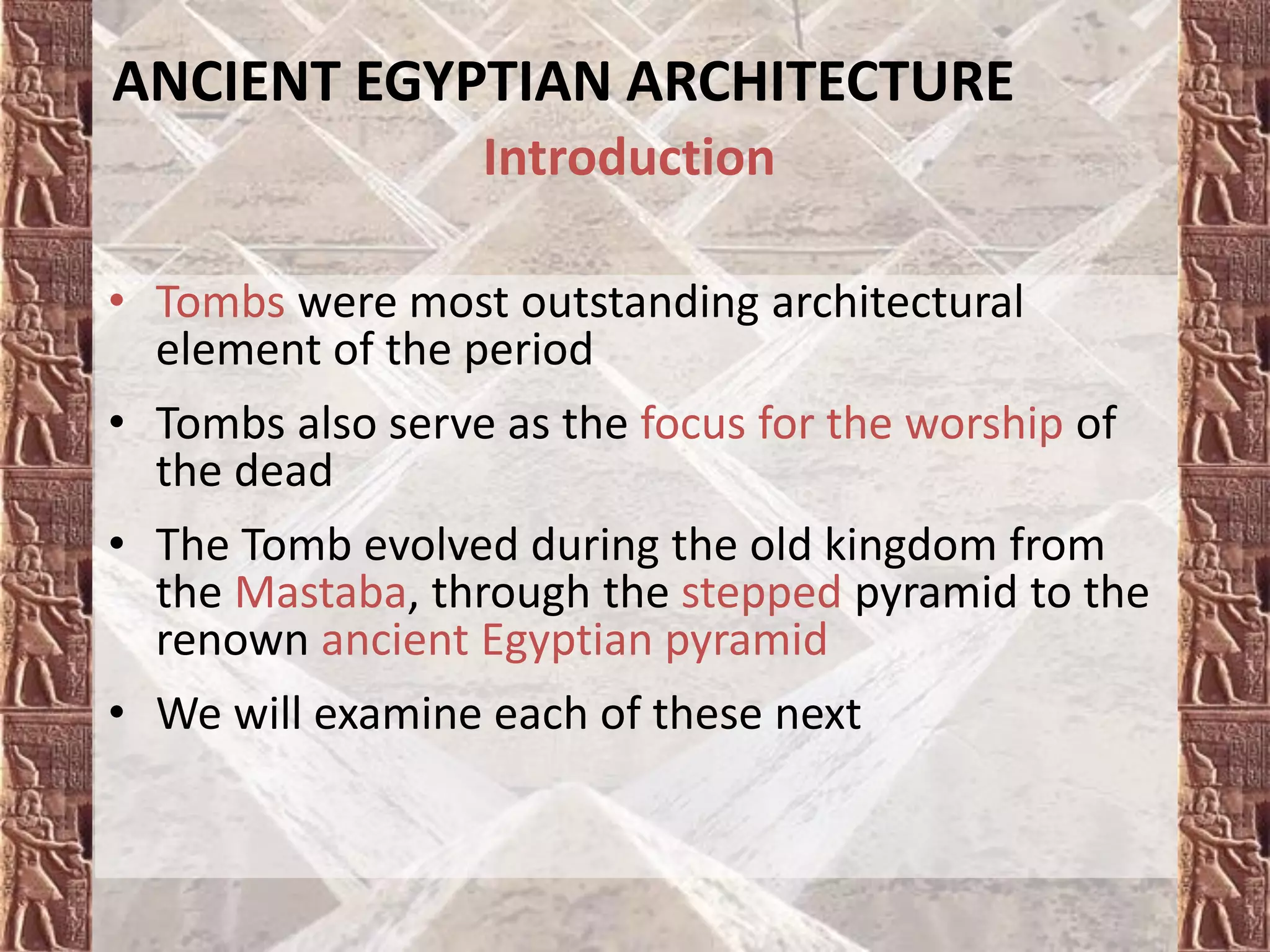 • Tombs were most outstanding architectural
element of the period
• Tombs also serve as the focus for the worship of
the dead
• The Tomb evolved during the old kingdom from
the Mastaba, through the stepped pyramid to the
renown ancient Egyptian pyramid
• We will examine each of these next
Introduction
ANCIENT EGYPTIAN ARCHITECTURE
 