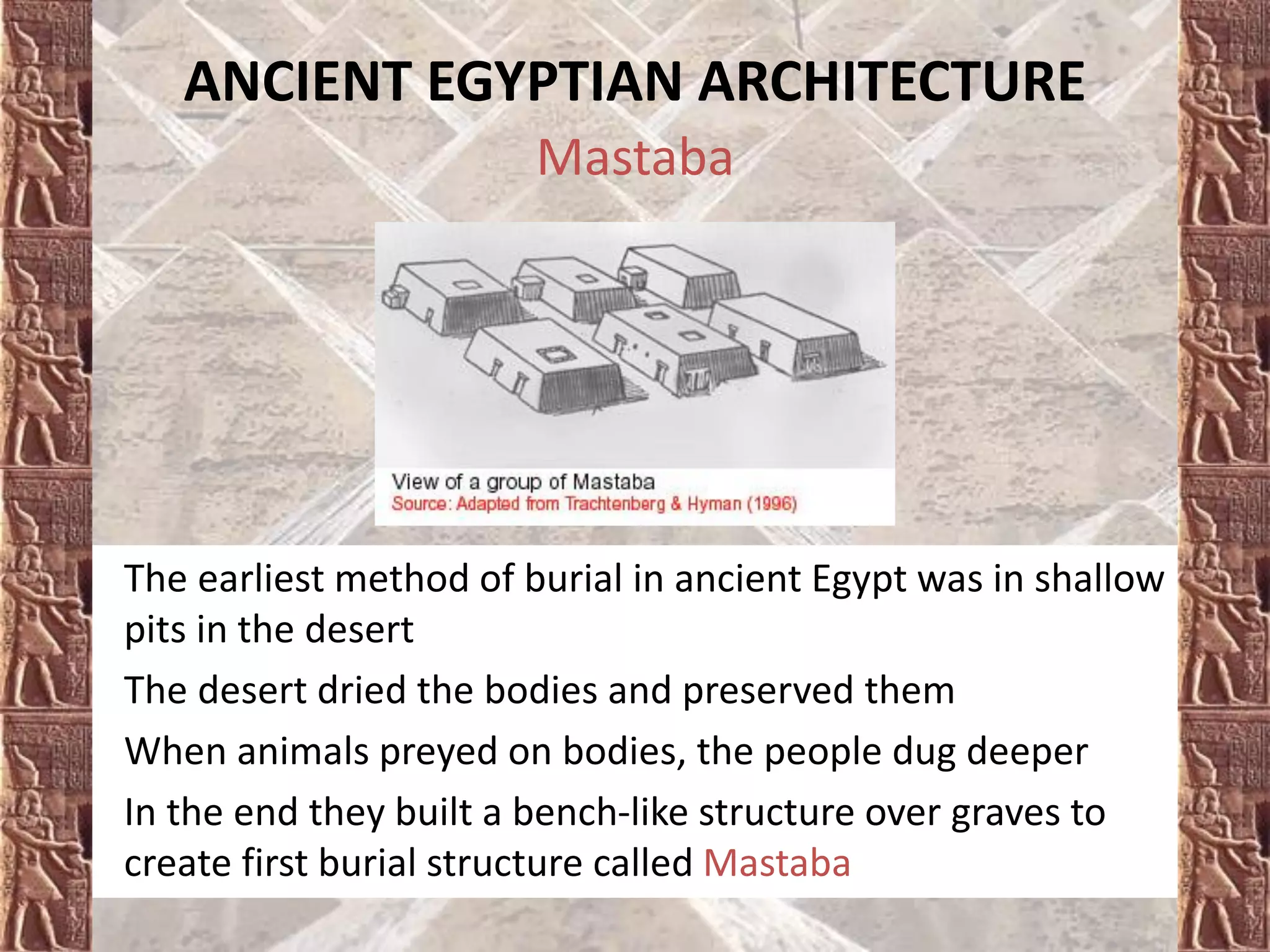 Mastaba
• The earliest method of burial in ancient Egypt was in shallow
pits in the desert
• The desert dried the bodies and preserved them
• When animals preyed on bodies, the people dug deeper
• In the end they built a bench-like structure over graves to
create first burial structure called Mastaba
ANCIENT EGYPTIAN ARCHITECTURE
 