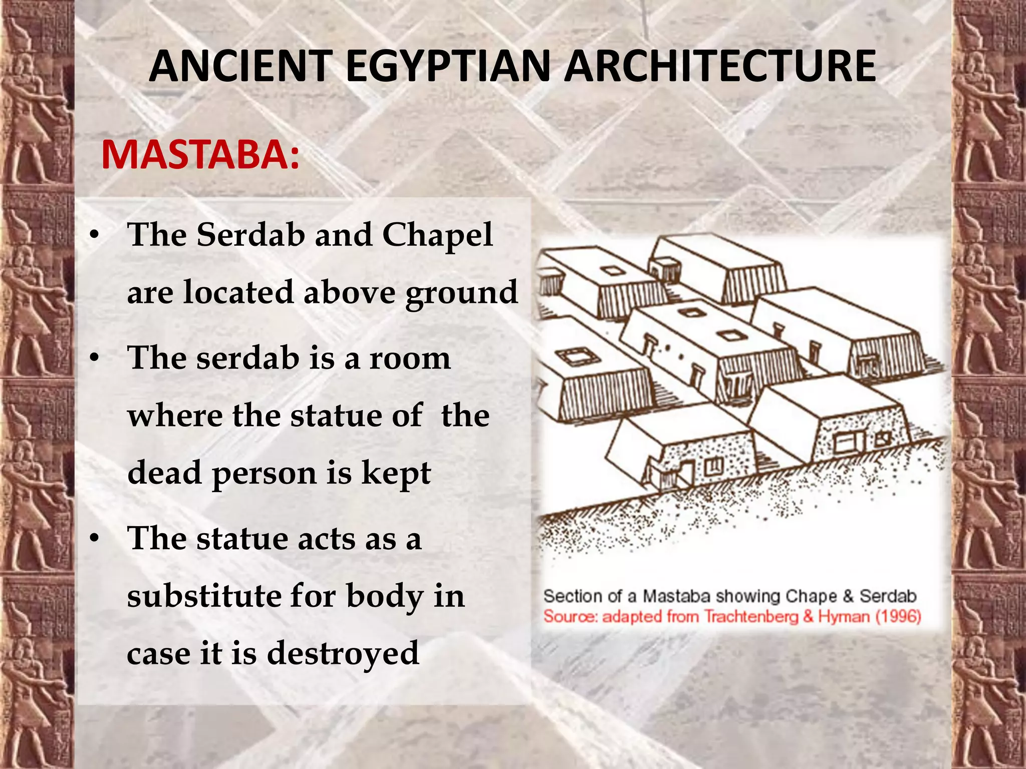 ANCIENT EGYPTIAN ARCHITECTURE
MASTABA:
• The Serdab and Chapel
are located above ground
• The serdab is a room
where the statue of the
dead person is kept
• The statue acts as a
substitute for body in
case it is destroyed
 