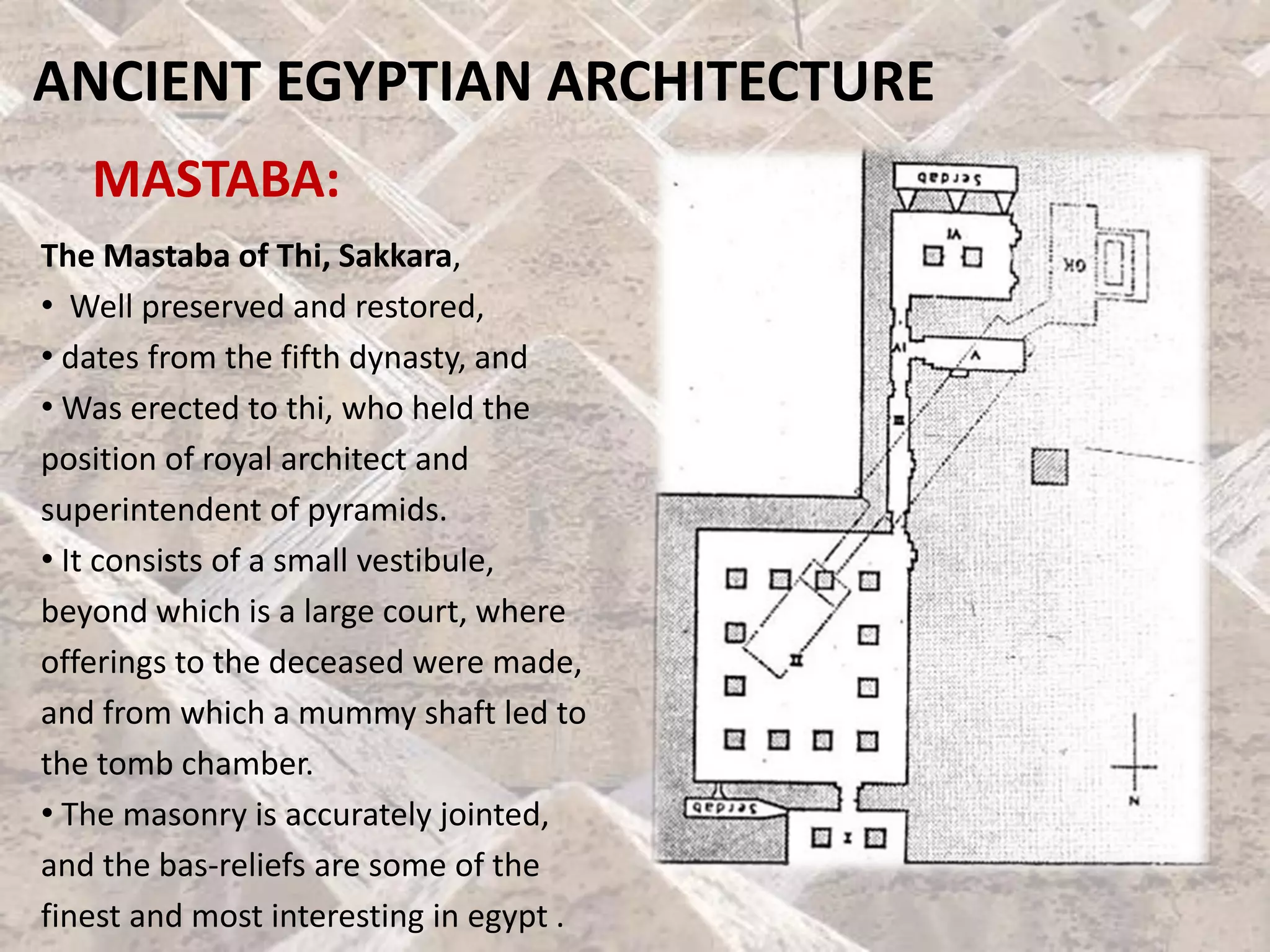 ANCIENT EGYPTIAN ARCHITECTURE
MASTABA:
The Mastaba of Thi, Sakkara,
• Well preserved and restored,
• dates from the fifth dynasty, and
• Was erected to thi, who held the
position of royal architect and
superintendent of pyramids.
• It consists of a small vestibule,
beyond which is a large court, where
offerings to the deceased were made,
and from which a mummy shaft led to
the tomb chamber.
• The masonry is accurately jointed,
and the bas-reliefs are some of the
finest and most interesting in egypt .
 
