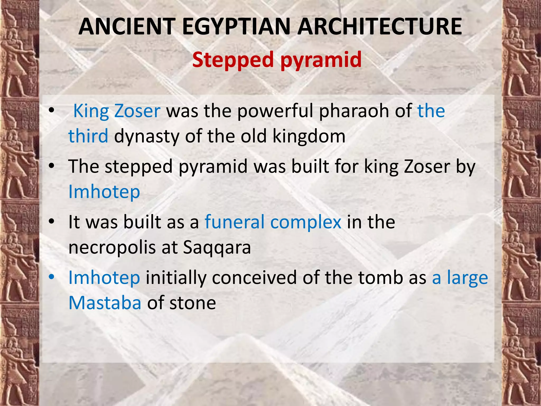 • King Zoser was the powerful pharaoh of the
third dynasty of the old kingdom
• The stepped pyramid was built for king Zoser by
Imhotep
• It was built as a funeral complex in the
necropolis at Saqqara
• Imhotep initially conceived of the tomb as a large
Mastaba of stone
ANCIENT EGYPTIAN ARCHITECTURE
Stepped pyramid
 