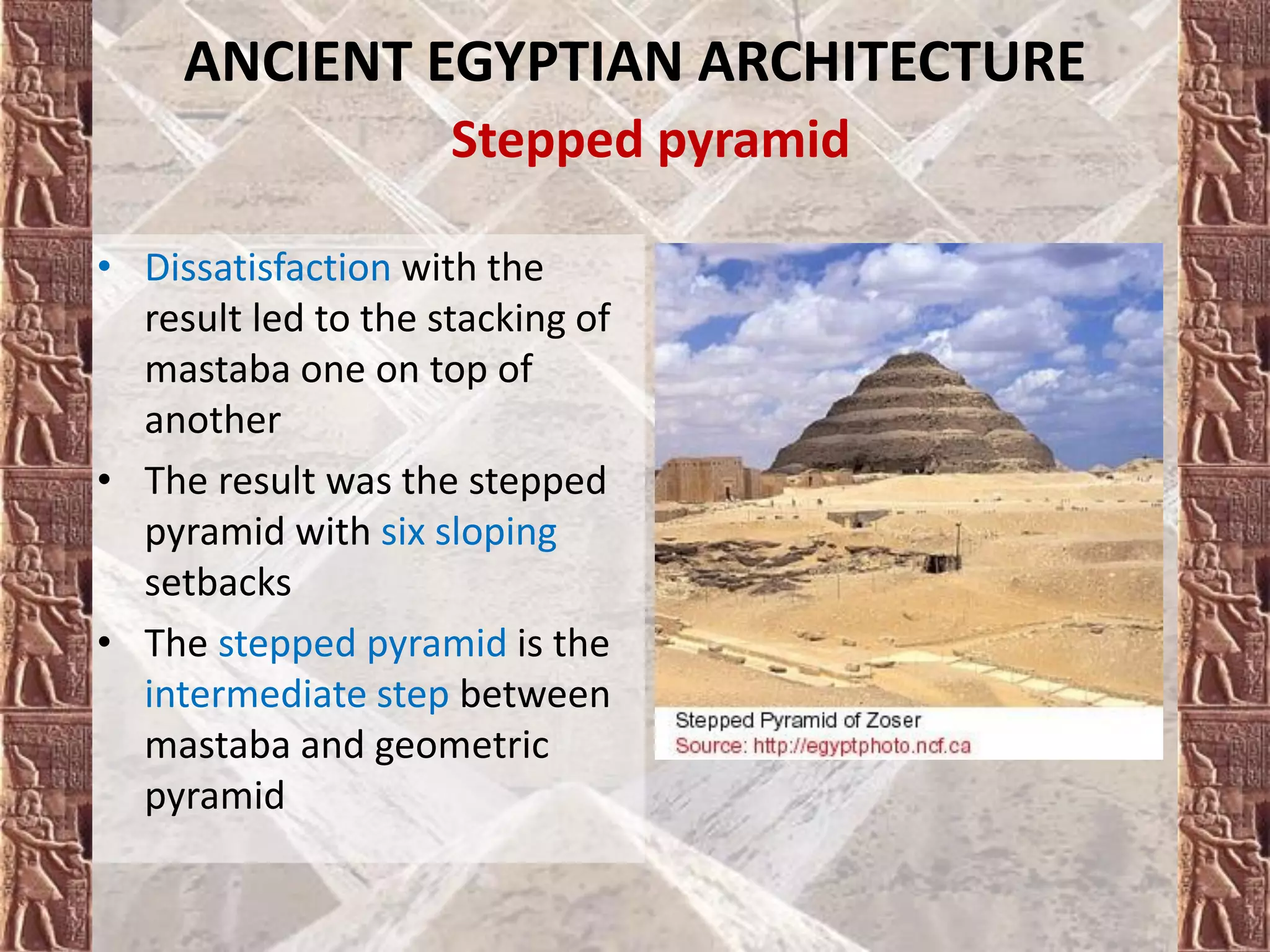 • Dissatisfaction with the
result led to the stacking of
mastaba one on top of
another
• The result was the stepped
pyramid with six sloping
setbacks
• The stepped pyramid is the
intermediate step between
mastaba and geometric
pyramid
ANCIENT EGYPTIAN ARCHITECTURE
Stepped pyramid
 