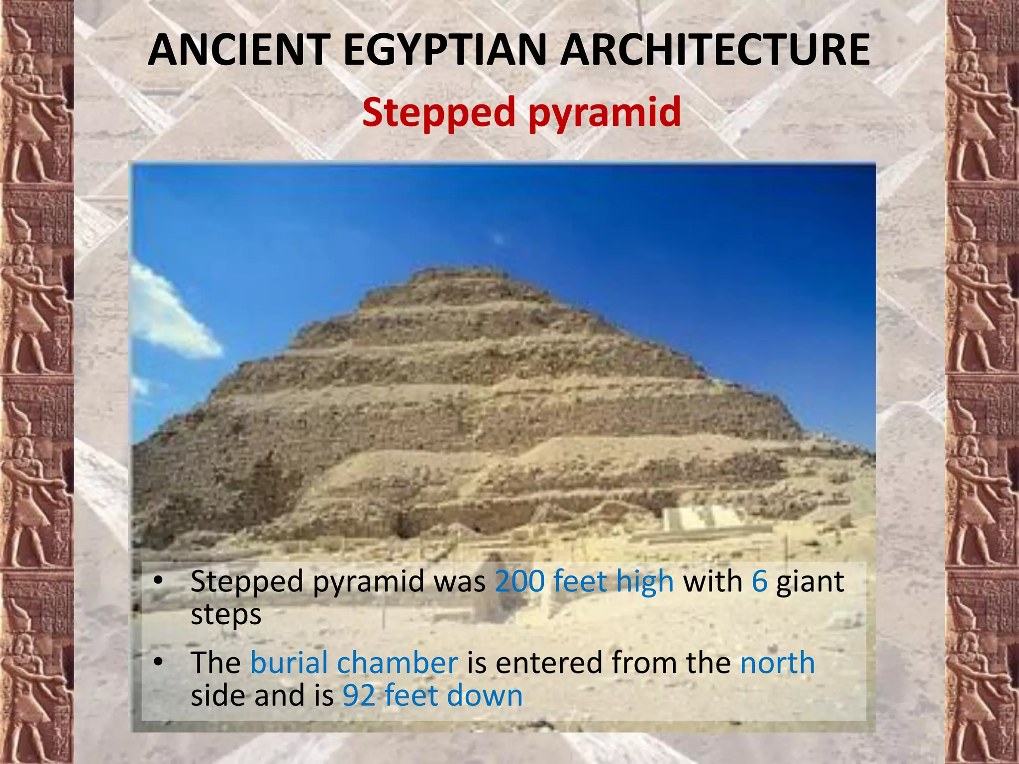 ANCIENT EGYPTIAN ARCHITECTURE
Stepped pyramid
• Stepped pyramid was 200 feet high with 6 giant
steps
• The burial chamber is entered from the north
side and is 92 feet down
 