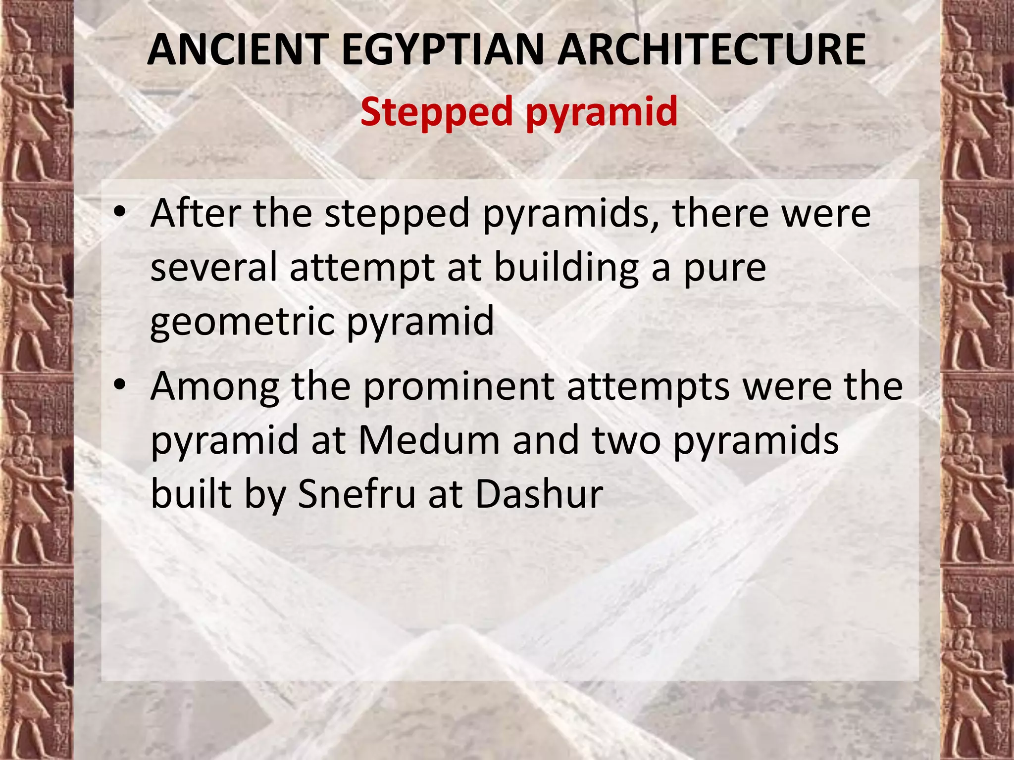 ANCIENT EGYPTIAN ARCHITECTURE
Stepped pyramid
• After the stepped pyramids, there were
several attempt at building a pure
geometric pyramid
• Among the prominent attempts were the
pyramid at Medum and two pyramids
built by Snefru at Dashur
 